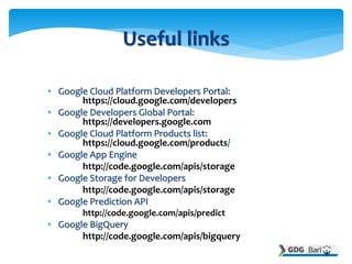 • Google Cloud Platform Developers Portal:
https://cloud.google.com/developers
• Google Developers Global Portal:
https://developers.google.com
• Google Cloud Platform Products list:
https://cloud.google.com/products/
• Google App Engine
http://code.google.com/apis/storage
• Google Storage for Developers
http://code.google.com/apis/storage
• Google Prediction API
http://code.google.com/apis/predict
• Google BigQuery
http://code.google.com/apis/bigquery
Useful links
 