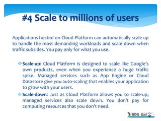 Applications hosted on Cloud Platform can automatically scale up
to handle the most demanding workloads and scale down whe...
