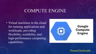 COMPUTE ENGINE
• Virtual machines in the cloud
for running applications and
workloads, providing
flexibility, scalability, and
high-performance computing
capabilities.
Prasad Deshmukh
 