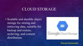 CLOUD STORAGE
• Scalable and durable object
storage for storing and
retrieving data, suitable for
backup and restore,
archiving, and content
distribution.
Prasad Deshmukh
 