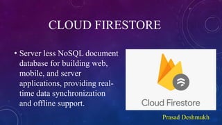 CLOUD FIRESTORE
• Server less NoSQL document
database for building web,
mobile, and server
applications, providing real-
time data synchronization
and offline support.
Prasad Deshmukh
 