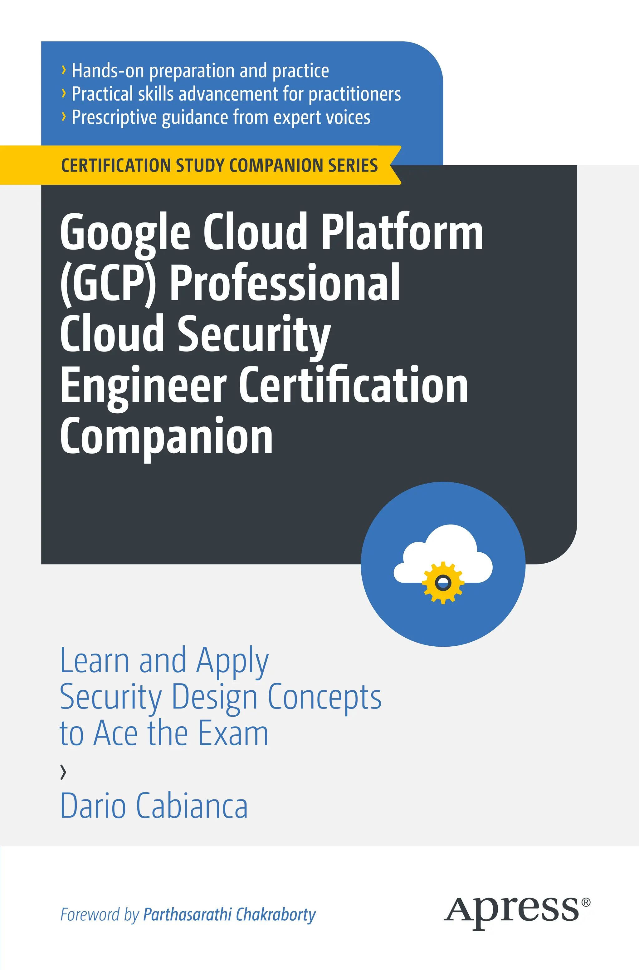 › Hands-on preparation and practice
› Practical skills advancement for practitioners
› Prescriptive guidance from expert voices
Google Cloud Platform
(GCP) Professional
Cloud Security
Engineer Certification
Companion
Learn and Apply
Security Design Concepts
to Ace the Exam
›
Dario Cabianca
CERTIFICATION STUDY COMPANION SERIES
Foreword by Parthasarathi Chakraborty
 