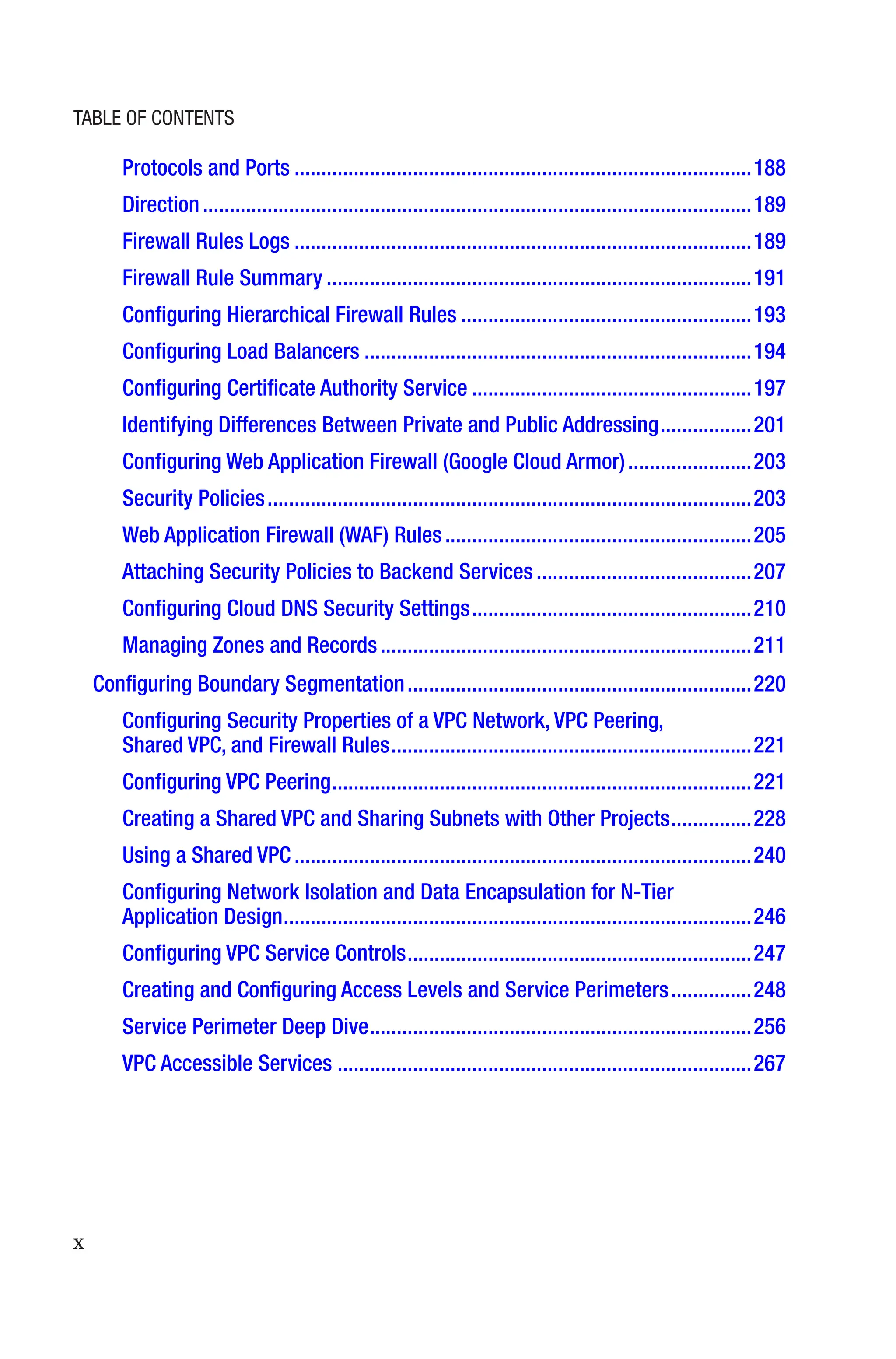 x
Protocols and Ports�������������������������������������������������������������������������������������188
Direction������������������������������������������������������������������������������������������������������189
Firewall Rules Logs�������������������������������������������������������������������������������������189
Firewall Rule Summary�������������������������������������������������������������������������������191
Configuring Hierarchical Firewall Rules������������������������������������������������������193
Configuring Load Balancers������������������������������������������������������������������������194
Configuring Certificate Authority Service����������������������������������������������������197
Identifying Differences Between Private and Public Addressing�����������������201
Configuring Web Application Firewall (Google Cloud Armor)�����������������������203
Security Policies������������������������������������������������������������������������������������������203
Web Application Firewall (WAF) Rules���������������������������������������������������������205
Attaching Security Policies to Backend Services����������������������������������������207
Configuring Cloud DNS Security Settings����������������������������������������������������210
Managing Zones and Records���������������������������������������������������������������������211
Configuring Boundary Segmentation����������������������������������������������������������������220
Configuring Security Properties of a VPC Network, VPC Peering,
Shared VPC, and Firewall Rules�������������������������������������������������������������������221
Configuring VPC Peering������������������������������������������������������������������������������221
Creating a Shared VPC and Sharing Subnets with Other Projects���������������228
Using a Shared VPC�������������������������������������������������������������������������������������240
Configuring Network Isolation and Data Encapsulation for N-Tier
Application Design���������������������������������������������������������������������������������������246
Configuring VPC Service Controls����������������������������������������������������������������247
Creating and Configuring Access Levels and Service Perimeters���������������248
Service Perimeter Deep Dive�����������������������������������������������������������������������256
VPC Accessible Services�����������������������������������������������������������������������������267
Table of Contents
 