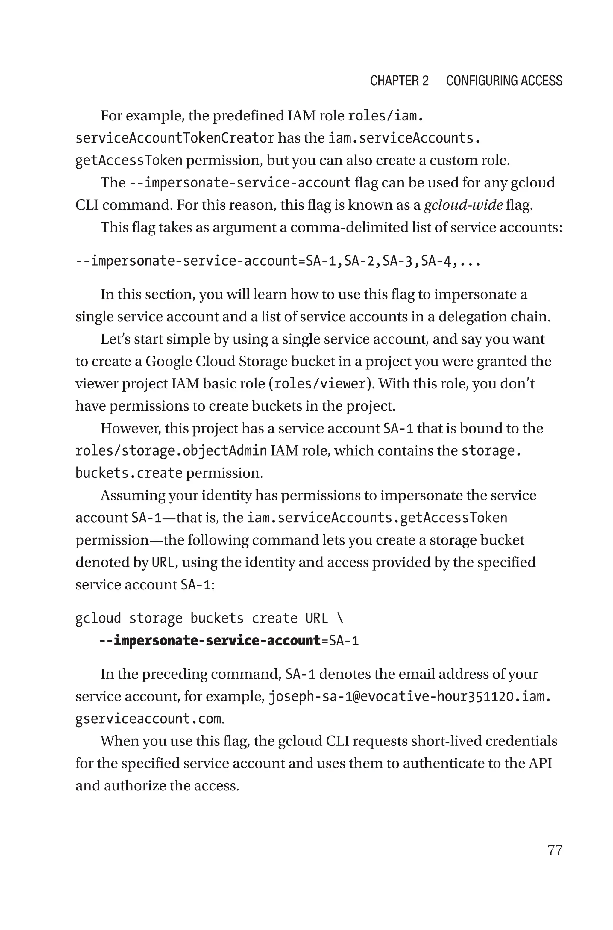 77
For example, the predefined IAM role roles/iam.
serviceAccountTokenCreator has the iam.serviceAccounts.
getAccessToken permission, but you can also create a custom role.
The --impersonate-service-account flag can be used for any gcloud
CLI command. For this reason, this flag is known as a gcloud-wide flag.
This flag takes as argument a comma-delimited list of service accounts:
--impersonate-service-account=SA-1,SA-2,SA-3,SA-4,...
In this section, you will learn how to use this flag to impersonate a
single service account and a list of service accounts in a delegation chain.
Let’s start simple by using a single service account, and say you want
to create a Google Cloud Storage bucket in a project you were granted the
viewer project IAM basic role (roles/viewer). With this role, you don’t
have permissions to create buckets in the project.
However, this project has a service account SA-1 that is bound to the
roles/storage.objectAdmin IAM role, which contains the storage.
buckets.create permission.
Assuming your identity has permissions to impersonate the service
account SA-1—that is, the iam.serviceAccounts.getAccessToken
permission—the following command lets you create a storage bucket
denoted by URL, using the identity and access provided by the specified
service account SA-1:
gcloud storage buckets create URL 
  --impersonate-service-account=SA-1
In the preceding command, SA-1 denotes the email address of your
service account, for example, joseph-sa-­1@evocative-hour351120.iam.
gserviceaccount.com.
When you use this flag, the gcloud CLI requests short-lived credentials
for the specified service account and uses them to authenticate to the API
and authorize the access.
Chapter 2 Configuring Access
 
