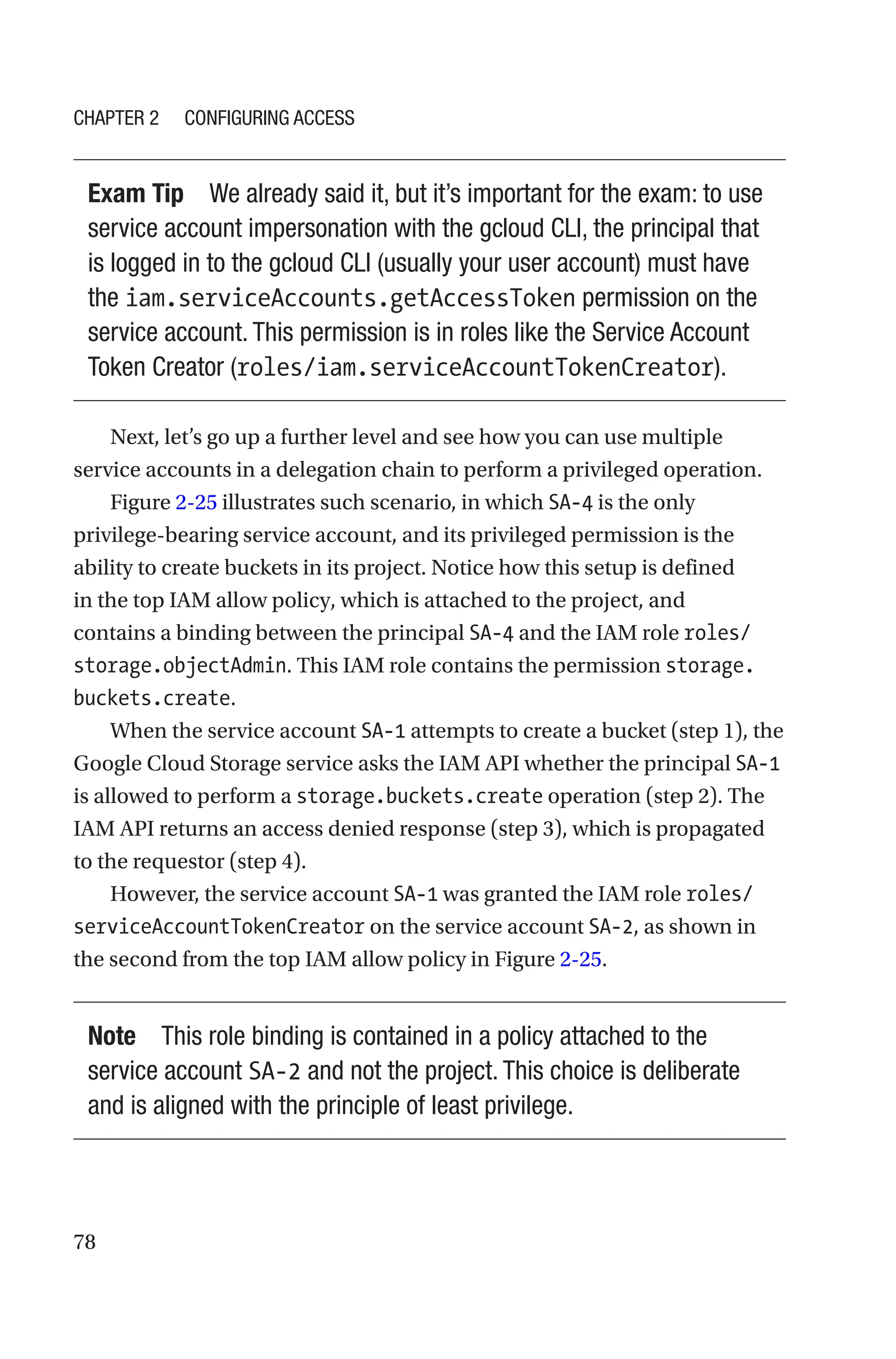 78
Exam Tip We already said it, but it’s important for the exam: to use
service account impersonation with the gcloud CLI, the principal that
is logged in to the gcloud CLI (usually your user account) must have
the iam.serviceAccounts.getAccessToken permission on the
service account. This permission is in roles like the Service Account
Token Creator (roles/iam.serviceAccountTokenCreator).
Next, let’s go up a further level and see how you can use multiple
service accounts in a delegation chain to perform a privileged operation.
Figure 2-25 illustrates such scenario, in which SA-4 is the only
privilege-bearing service account, and its privileged permission is the
ability to create buckets in its project. Notice how this setup is defined
in the top IAM allow policy, which is attached to the project, and
contains a binding between the principal SA-4 and the IAM role roles/
storage.objectAdmin. This IAM role contains the permission storage.
buckets.create.
When the service account SA-1 attempts to create a bucket (step 1), the
Google Cloud Storage service asks the IAM API whether the principal SA-1
is allowed to perform a storage.buckets.create operation (step 2). The
IAM API returns an access denied response (step 3), which is propagated
to the requestor (step 4).
However, the service account SA-1 was granted the IAM role roles/
serviceAccountTokenCreator on the service account SA-2, as shown in
the second from the top IAM allow policy in Figure 2-25.
Note This role binding is contained in a policy attached to the
service account SA-2 and not the project. This choice is deliberate
and is aligned with the principle of least privilege.
Chapter 2 Configuring Access
 