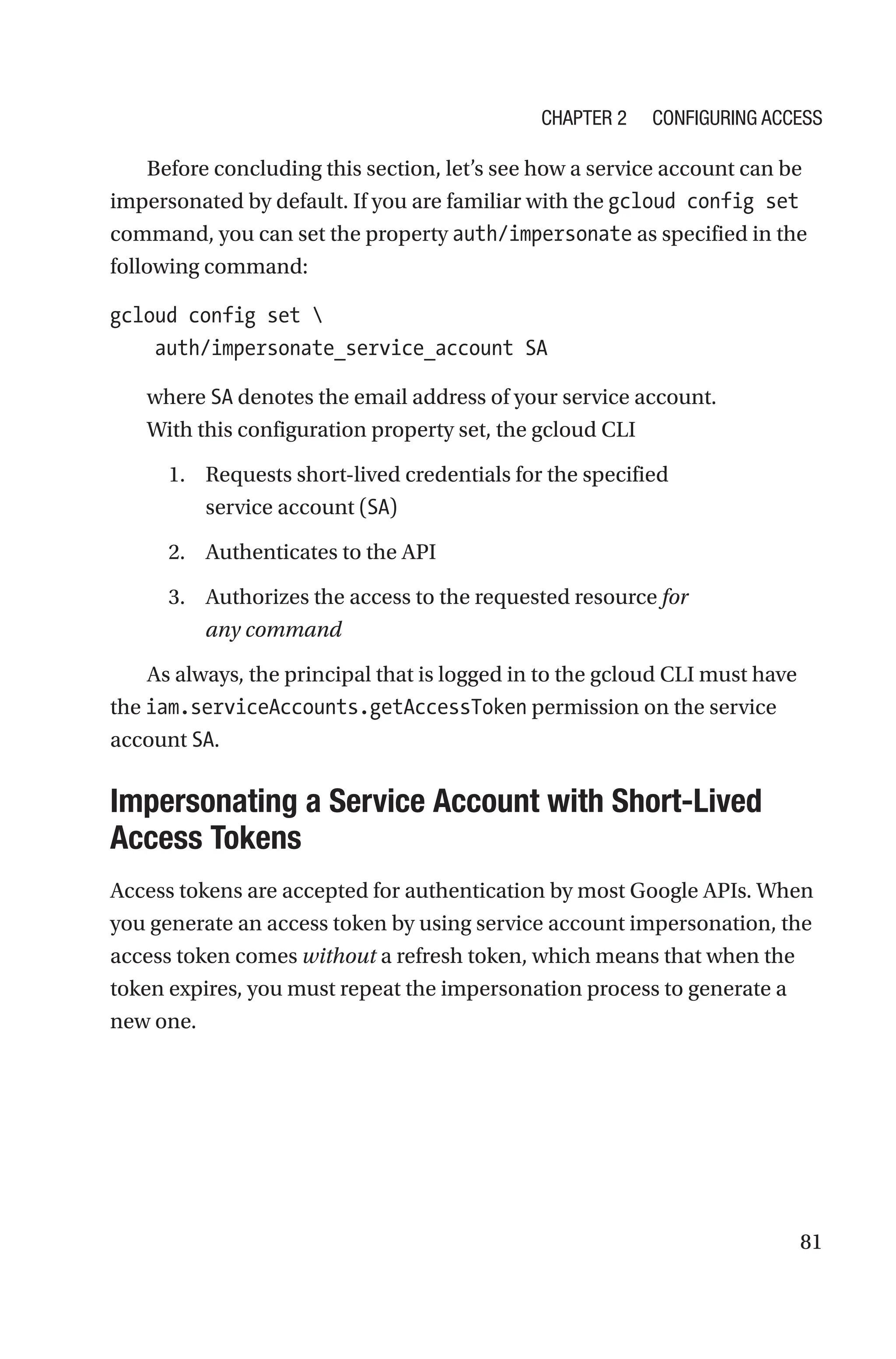 81
Before concluding this section, let’s see how a service account can be
impersonated by default. If you are familiar with the gcloud config set
command, you can set the property auth/impersonate as specified in the
following command:
gcloud config set 
    auth/impersonate_service_account SA
where SA denotes the email address of your service account.
With this configuration property set, the gcloud CLI
1. Requests short-lived credentials for the specified
service account (SA)
2. Authenticates to the API
3. Authorizes the access to the requested resource for
any command
As always, the principal that is logged in to the gcloud CLI must have
the iam.serviceAccounts.getAccessToken permission on the service
account SA.

Impersonating a Service Account with Short-Lived
Access Tokens
Access tokens are accepted for authentication by most Google APIs. When
you generate an access token by using service account impersonation, the
access token comes without a refresh token, which means that when the
token expires, you must repeat the impersonation process to generate a
new one.
Chapter 2 Configuring Access
 