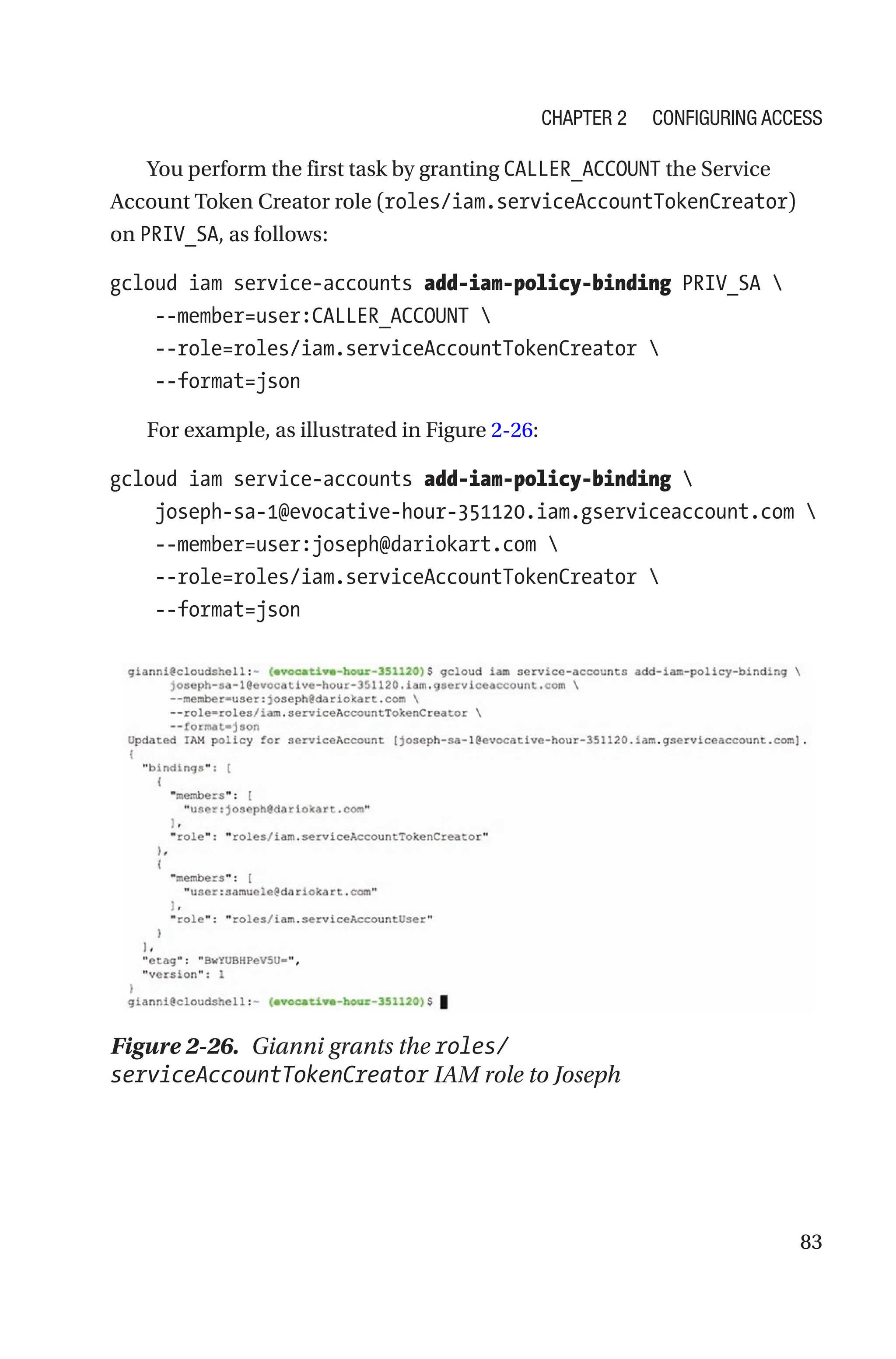 83
You perform the first task by granting CALLER_ACCOUNT the Service
Account Token Creator role (roles/iam.serviceAccountTokenCreator)
on PRIV_SA, as follows:
gcloud iam service-accounts add-iam-policy-binding PRIV_SA 
    --member=user:CALLER_ACCOUNT 
    --role=roles/iam.serviceAccountTokenCreator 
    --format=json
For example, as illustrated in Figure 2-26:
gcloud iam service-accounts add-iam-policy-binding 
    joseph-sa-1@evocative-hour-351120.iam.gserviceaccount.com 
    --member=user:joseph@dariokart.com 
    --role=roles/iam.serviceAccountTokenCreator 
    --format=json
Figure 2-26. Gianni grants the roles/
serviceAccountTokenCreator IAM role to Joseph
Chapter 2 Configuring Access
 