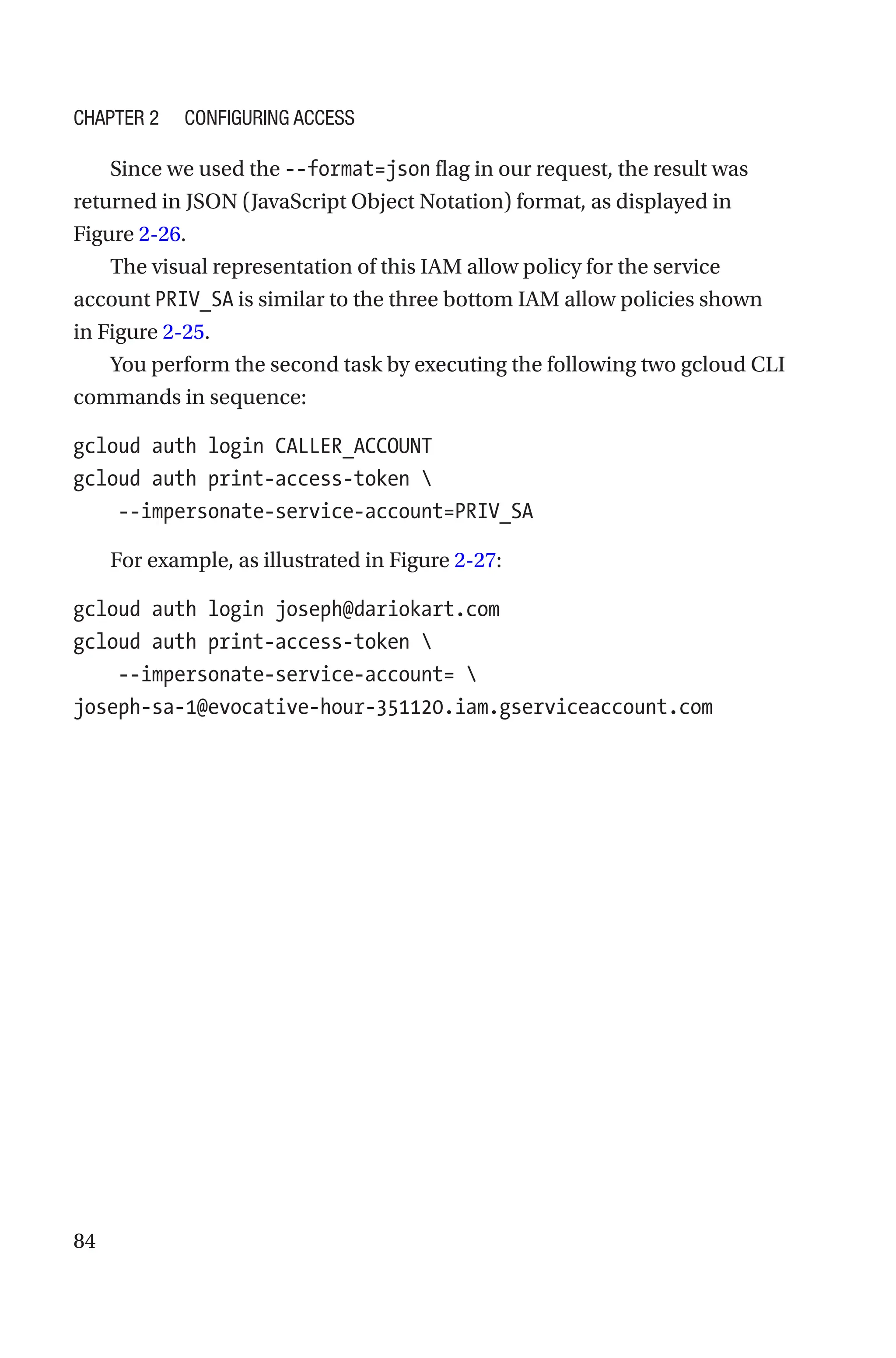 84
Since we used the --format=json flag in our request, the result was
returned in JSON (JavaScript Object Notation) format, as displayed in
Figure 2-26.
The visual representation of this IAM allow policy for the service
account PRIV_SA is similar to the three bottom IAM allow policies shown
in Figure 2-25.
You perform the second task by executing the following two gcloud CLI
commands in sequence:
gcloud auth login CALLER_ACCOUNT
gcloud auth print-access-token 
    --impersonate-service-account=PRIV_SA
For example, as illustrated in Figure 2-27:
gcloud auth login joseph@dariokart.com
gcloud auth print-access-token 
    --impersonate-service-account= 
joseph-sa-1@evocative-hour-351120.iam.gserviceaccount.com
Chapter 2 Configuring Access
 