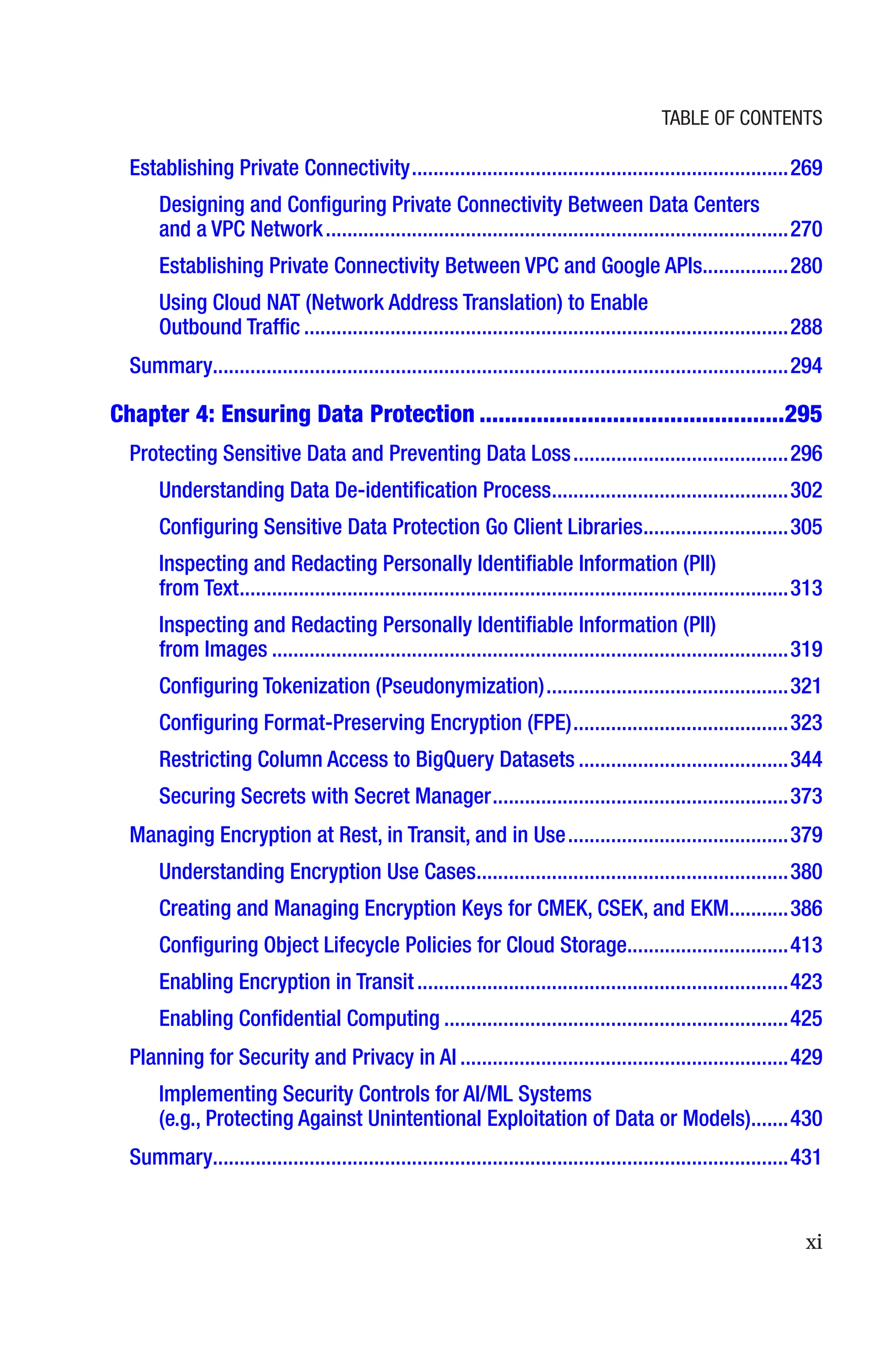 xi
Establishing Private Connectivity����������������������������������������������������������������������269
Designing and Configuring Private Connectivity Between Data Centers
and a VPC Network��������������������������������������������������������������������������������������270
Establishing Private Connectivity Between VPC and Google APIs���������������280
Using Cloud NAT (Network Address Translation) to Enable
Outbound Traffic������������������������������������������������������������������������������������������288
Summary����������������������������������������������������������������������������������������������������������294
Chapter 4: 
Ensuring Data Protection������������������������������������������������295
Protecting Sensitive Data and Preventing Data Loss����������������������������������������296
Understanding Data De-identification Process��������������������������������������������302
Configuring Sensitive Data Protection Go Client Libraries���������������������������305
Inspecting and Redacting Personally Identifiable Information (PII)
from Text������������������������������������������������������������������������������������������������������313
Inspecting and Redacting Personally Identifiable Information (PII)
from Images������������������������������������������������������������������������������������������������319
Configuring Tokenization (Pseudonymization)���������������������������������������������321
Configuring Format-Preserving Encryption (FPE)����������������������������������������323
Restricting Column Access to BigQuery Datasets���������������������������������������344
Securing Secrets with Secret Manager�������������������������������������������������������373
Managing Encryption at Rest, in Transit, and in Use�����������������������������������������379
Understanding Encryption Use Cases����������������������������������������������������������380
Creating and Managing Encryption Keys for CMEK, CSEK, and EKM�����������386
Configuring Object Lifecycle Policies for Cloud Storage������������������������������413
Enabling Encryption in Transit���������������������������������������������������������������������423
Enabling Confidential Computing����������������������������������������������������������������425
Planning for Security and Privacy in AI�������������������������������������������������������������429
Implementing Security Controls for AI/ML Systems
(e.g., Protecting Against Unintentional Exploitation of Data or Models)�������430
Summary����������������������������������������������������������������������������������������������������������431
Table of Contents
 