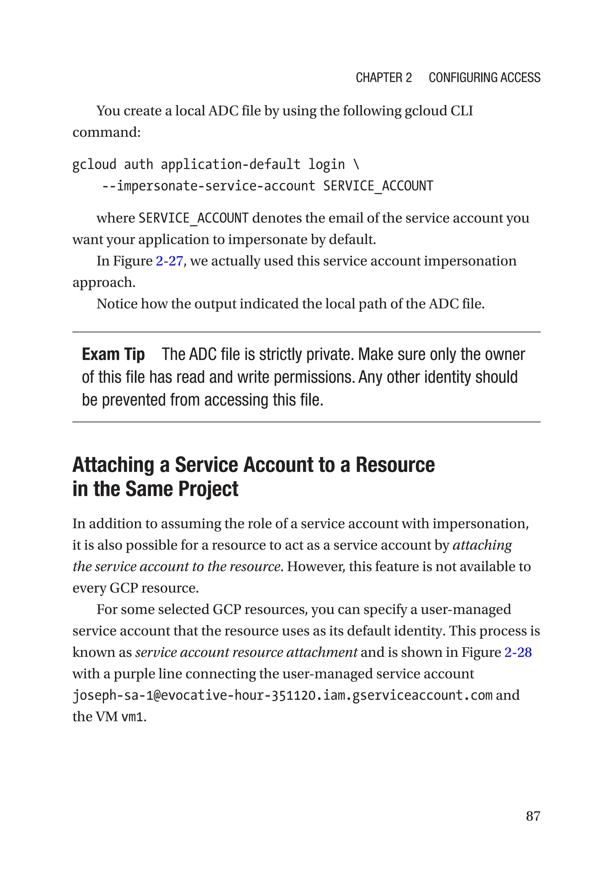 87
You create a local ADC file by using the following gcloud CLI
command:
gcloud auth application-default login 
    --impersonate-service-account SERVICE_ACCOUNT
where SERVICE_ACCOUNT denotes the email of the service account you
want your application to impersonate by default.
In Figure 2-27, we actually used this service account impersonation
approach.
Notice how the output indicated the local path of the ADC file.
Exam Tip The ADC file is strictly private. Make sure only the owner
of this file has read and write permissions. Any other identity should
be prevented from accessing this file.

Attaching a Service Account to a Resource
in the Same Project
In addition to assuming the role of a service account with impersonation,
it is also possible for a resource to act as a service account by attaching
the service account to the resource. However, this feature is not available to
every GCP resource.
For some selected GCP resources, you can specify a user-managed
service account that the resource uses as its default identity. This process is
known as service account resource attachment and is shown in Figure 2-28
with a purple line connecting the user-managed service account
­
joseph-sa-1@evocative-hour-351120.iam.gserviceaccount.com and
the VM vm1.
Chapter 2 Configuring Access
 