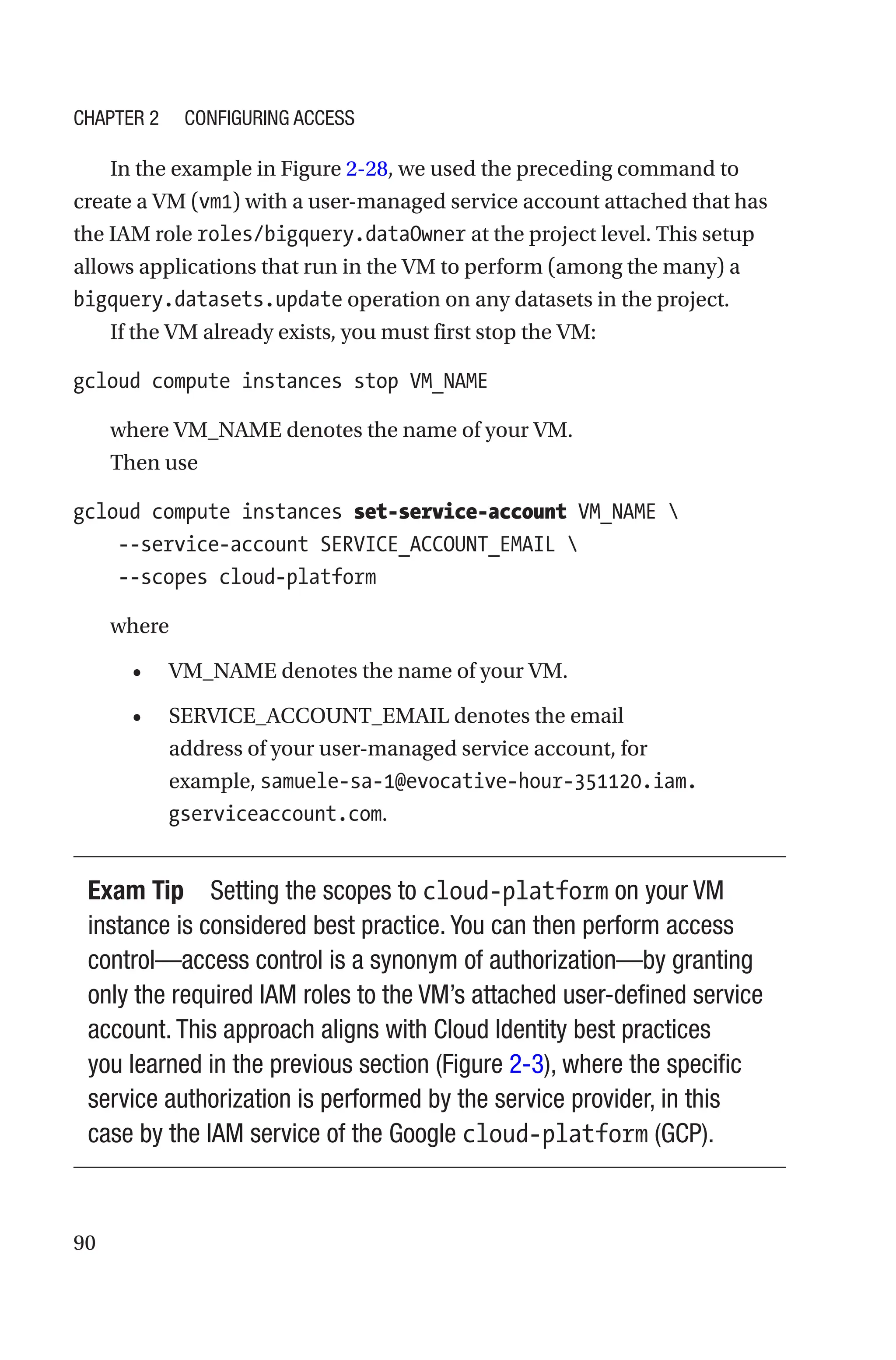 90
In the example in Figure 2-28, we used the preceding command to
create a VM (vm1) with a user-managed service account attached that has
the IAM role roles/bigquery.dataOwner at the project level. This setup
allows applications that run in the VM to perform (among the many) a
bigquery.datasets.update operation on any datasets in the project.
If the VM already exists, you must first stop the VM:
gcloud compute instances stop VM_NAME
where VM_NAME denotes the name of your VM.
Then use
gcloud compute instances set-service-account VM_NAME 
    --service-account SERVICE_ACCOUNT_EMAIL 
    --scopes cloud-platform
where
• VM_NAME denotes the name of your VM.
• SERVICE_ACCOUNT_EMAIL denotes the email
address of your user-managed service account, for
example, samuele-sa-1@evocative-hour-351120.iam.
gserviceaccount.com.
Exam Tip Setting the scopes to cloud-platform on your VM
instance is considered best practice. You can then perform access
control—access control is a synonym of authorization—by granting
only the required IAM roles to the VM’s attached user-defined service
account. This approach aligns with Cloud Identity best practices
you learned in the previous section (Figure 2-3), where the specific
service authorization is performed by the service provider, in this
case by the IAM service of the Google cloud-platform (GCP).
Chapter 2 Configuring Access
 