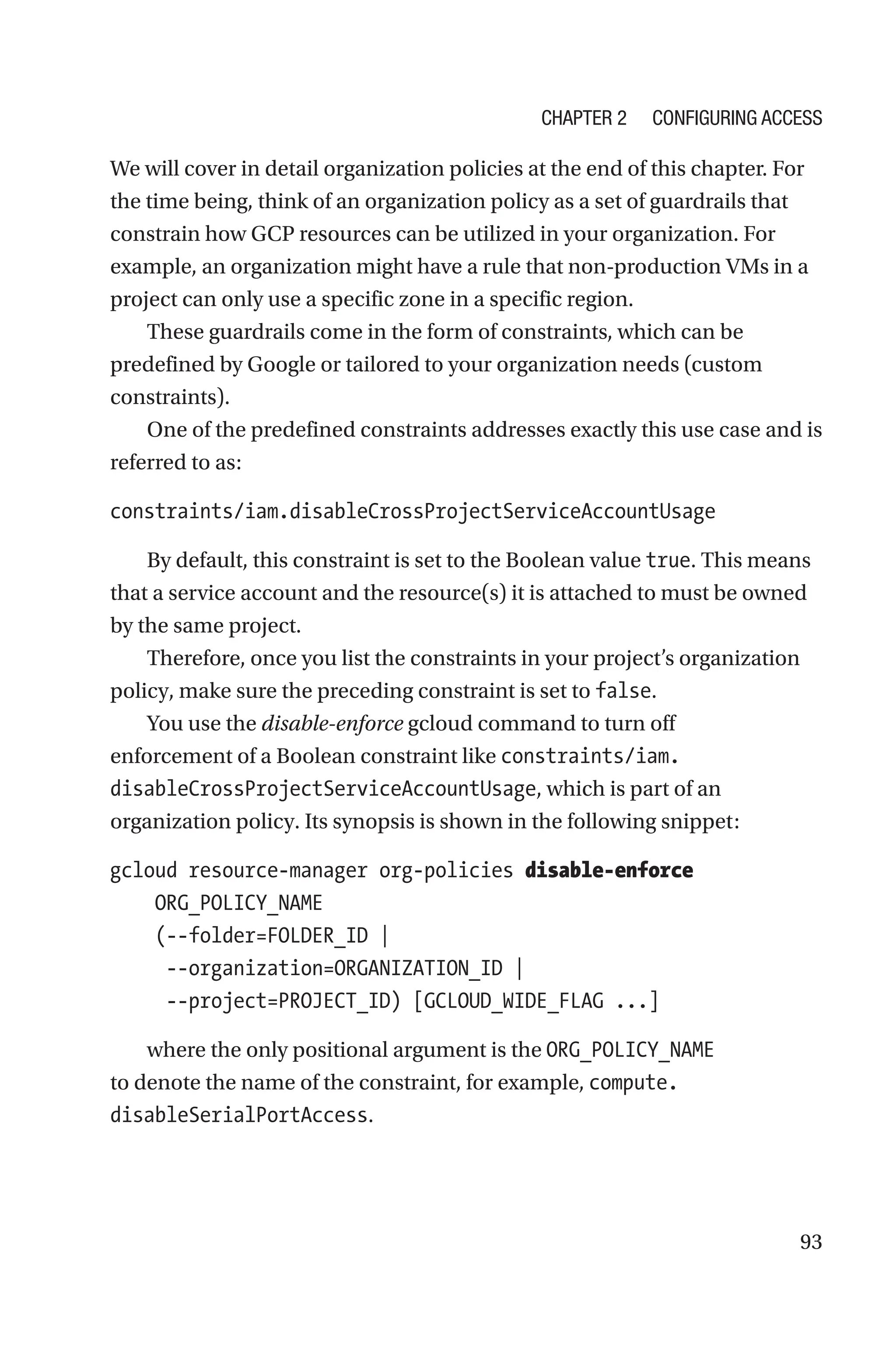 93
We will cover in detail organization policies at the end of this chapter. For
the time being, think of an organization policy as a set of guardrails that
constrain how GCP resources can be utilized in your organization. For
example, an organization might have a rule that non-production VMs in a
project can only use a specific zone in a specific region.
These guardrails come in the form of constraints, which can be
predefined by Google or tailored to your organization needs (custom
constraints).
One of the predefined constraints addresses exactly this use case and is
referred to as:
constraints/iam.disableCrossProjectServiceAccountUsage
By default, this constraint is set to the Boolean value true. This means
that a service account and the resource(s) it is attached to must be owned
by the same project.
Therefore, once you list the constraints in your project’s organization
policy, make sure the preceding constraint is set to false.
You use the disable-enforce gcloud command to turn off
enforcement of a Boolean constraint like constraints/iam.
disableCrossProjectServiceAccountUsage, which is part of an
organization policy. Its synopsis is shown in the following snippet:
gcloud resource-manager org-policies disable-enforce
    ORG_POLICY_NAME
    (--folder=FOLDER_ID |
     --organization=ORGANIZATION_ID |
     --project=PROJECT_ID) [GCLOUD_WIDE_FLAG ...]
where the only positional argument is the ORG_POLICY_NAME
to denote the name of the constraint, for example, compute.
disableSerialPortAccess.
Chapter 2 Configuring Access
 