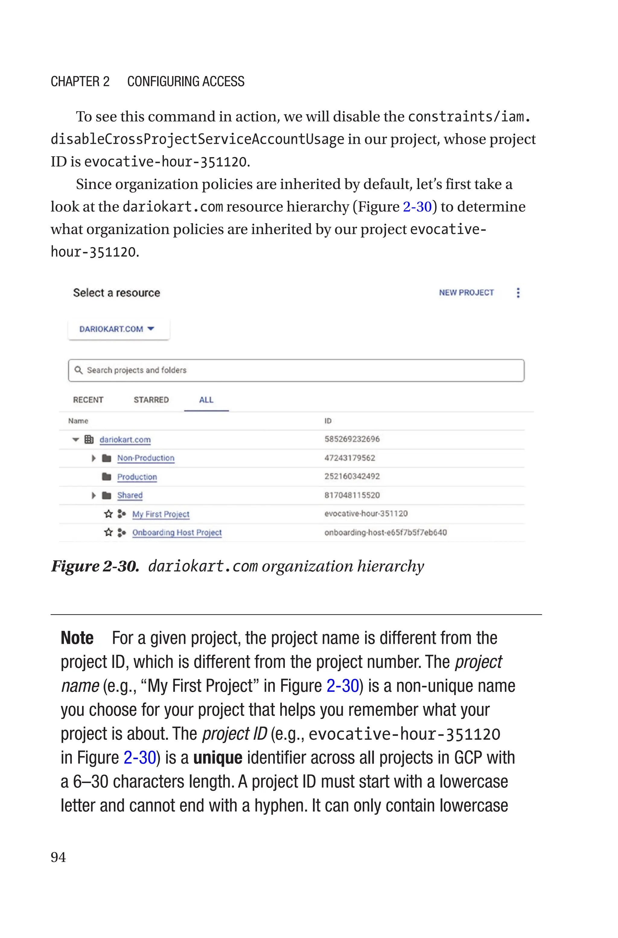 94
To see this command in action, we will disable the constraints/iam.
disableCrossProjectServiceAccountUsage in our project, whose project
ID is evocative-hour-351120.
Since organization policies are inherited by default, let’s first take a
look at the dariokart.com resource hierarchy (Figure 2-30) to determine
what organization policies are inherited by our project evocative-
hour-351120.
Figure 2-30. dariokart.com organization hierarchy
Note For a given project, the project name is different from the
project ID, which is different from the project number. The project
name (e.g., “My First Project” in Figure 2-30) is a non-unique name
you choose for your project that helps you remember what your
project is about. The project ID (e.g., evocative-hour-351120
in Figure 2-30) is a unique identifier across all projects in GCP with
a 6–30 characters length. A project ID must start with a lowercase
letter and cannot end with a hyphen. It can only contain lowercase
Chapter 2 Configuring Access
 