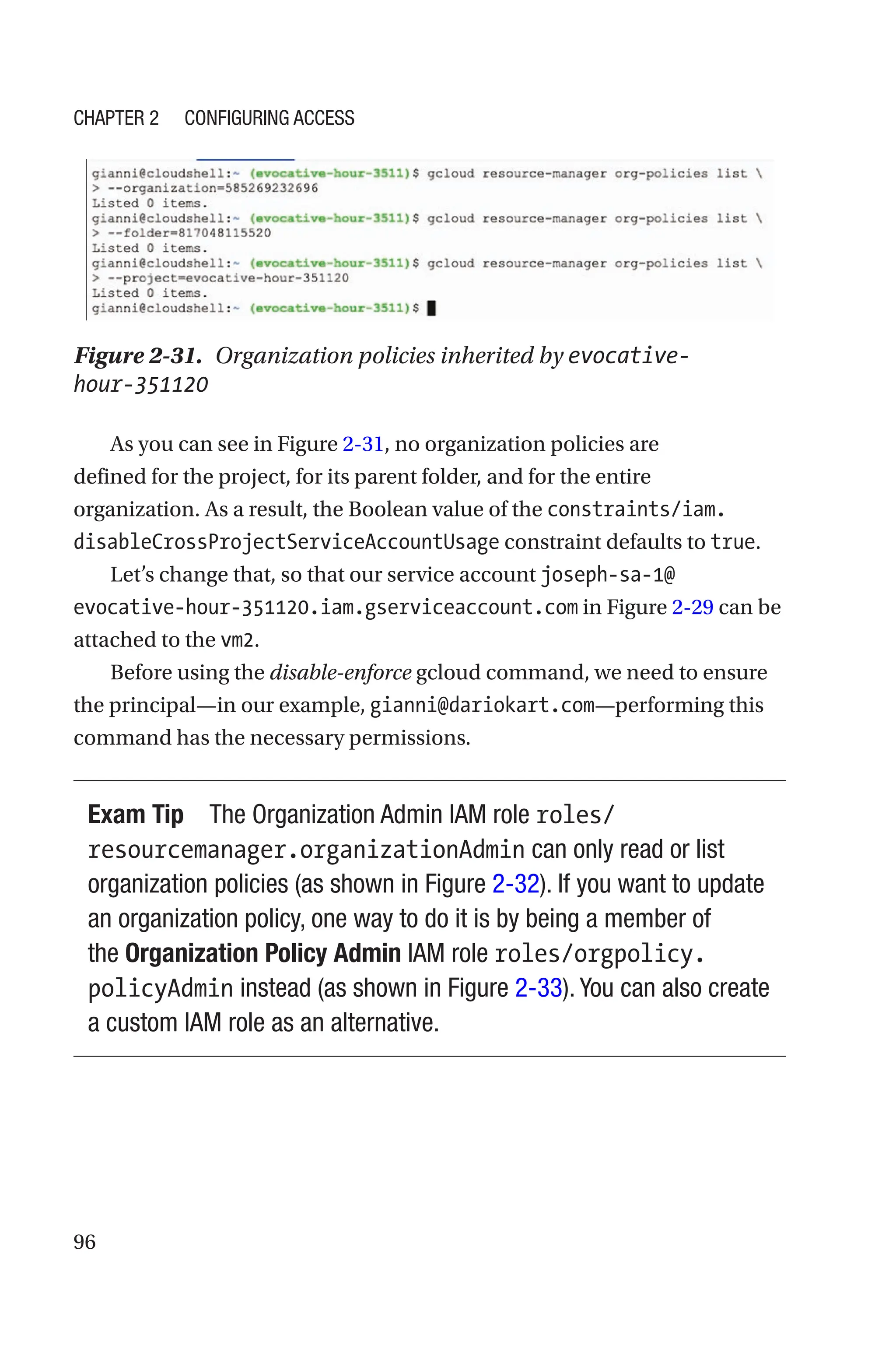 96
Figure 2-31. Organization policies inherited by evocative-
hour-351120
As you can see in Figure 2-31, no organization policies are
defined for the project, for its parent folder, and for the entire
organization. As a result, the Boolean value of the constraints/iam.
disableCrossProjectServiceAccountUsage constraint defaults to true.
Let’s change that, so that our service account joseph-sa-1@
evocative-hour-351120.iam.gserviceaccount.com in Figure 2-29 can be
attached to the vm2.
Before using the disable-enforce gcloud command, we need to ensure
the principal—in our example, gianni@dariokart.com—performing this
command has the necessary permissions.
Exam Tip The Organization Admin IAM role roles/
resourcemanager.organizationAdmin can only read or list
organization policies (as shown in Figure 2-32). If you want to update
an organization policy, one way to do it is by being a member of
the Organization Policy Admin IAM role roles/orgpolicy.
policyAdmin instead (as shown in Figure 2-33). You can also create
a custom IAM role as an alternative.
Chapter 2 Configuring Access
 