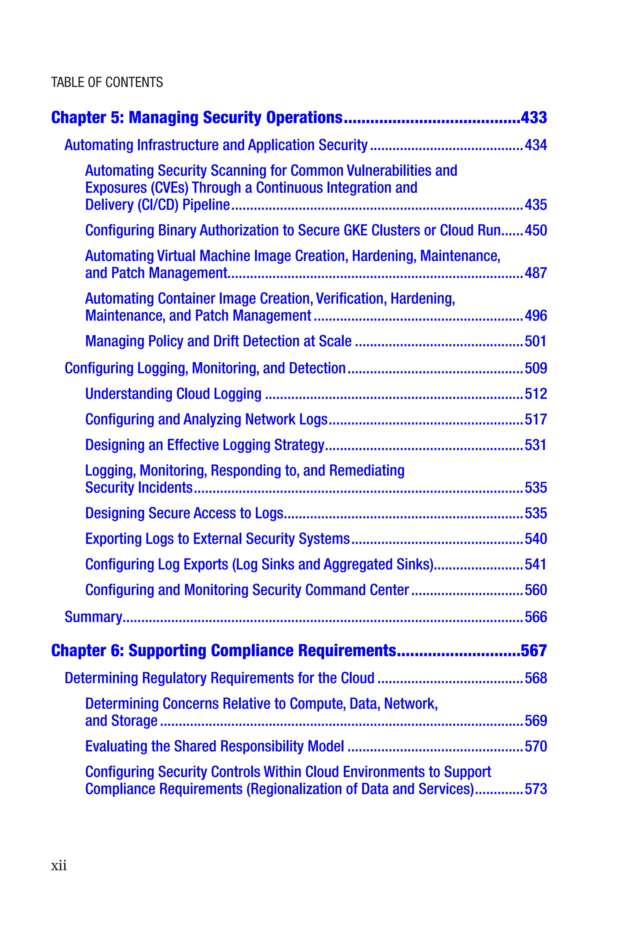 xii
Chapter 5: 
Managing Security Operations����������������������������������������433
Automating Infrastructure and Application Security�����������������������������������������434
Automating Security Scanning for Common Vulnerabilities and
Exposures (CVEs) Through a Continuous Integration and
Delivery (CI/CD) Pipeline������������������������������������������������������������������������������435
Configuring Binary Authorization to Secure GKE Clusters or Cloud Run������450
Automating Virtual Machine Image Creation, Hardening, Maintenance,
and Patch Management������������������������������������������������������������������������������487
Automating Container Image Creation, Verification, Hardening,
Maintenance, and Patch Management��������������������������������������������������������496
Managing Policy and Drift Detection at Scale���������������������������������������������501
Configuring Logging, Monitoring, and Detection�����������������������������������������������509
Understanding Cloud Logging���������������������������������������������������������������������512
Configuring and Analyzing Network Logs����������������������������������������������������517
Designing an Effective Logging Strategy�����������������������������������������������������531
Logging, Monitoring, Responding to, and Remediating
Security Incidents����������������������������������������������������������������������������������������535
Designing Secure Access to Logs����������������������������������������������������������������535
Exporting Logs to External Security Systems����������������������������������������������540
Configuring Log Exports (Log Sinks and Aggregated Sinks)�����������������������541
Configuring and Monitoring Security Command Center������������������������������560
Summary����������������������������������������������������������������������������������������������������������566
Chapter 6: 
Supporting Compliance Requirements����������������������������567
Determining Regulatory Requirements for the Cloud���������������������������������������568
Determining Concerns Relative to Compute, Data, Network,
and Storage�������������������������������������������������������������������������������������������������569
Evaluating the Shared Responsibility Model�����������������������������������������������570
Configuring Security Controls Within Cloud Environments to Support
Compliance Requirements (Regionalization of Data and Services)�������������573
Table of Contents
 