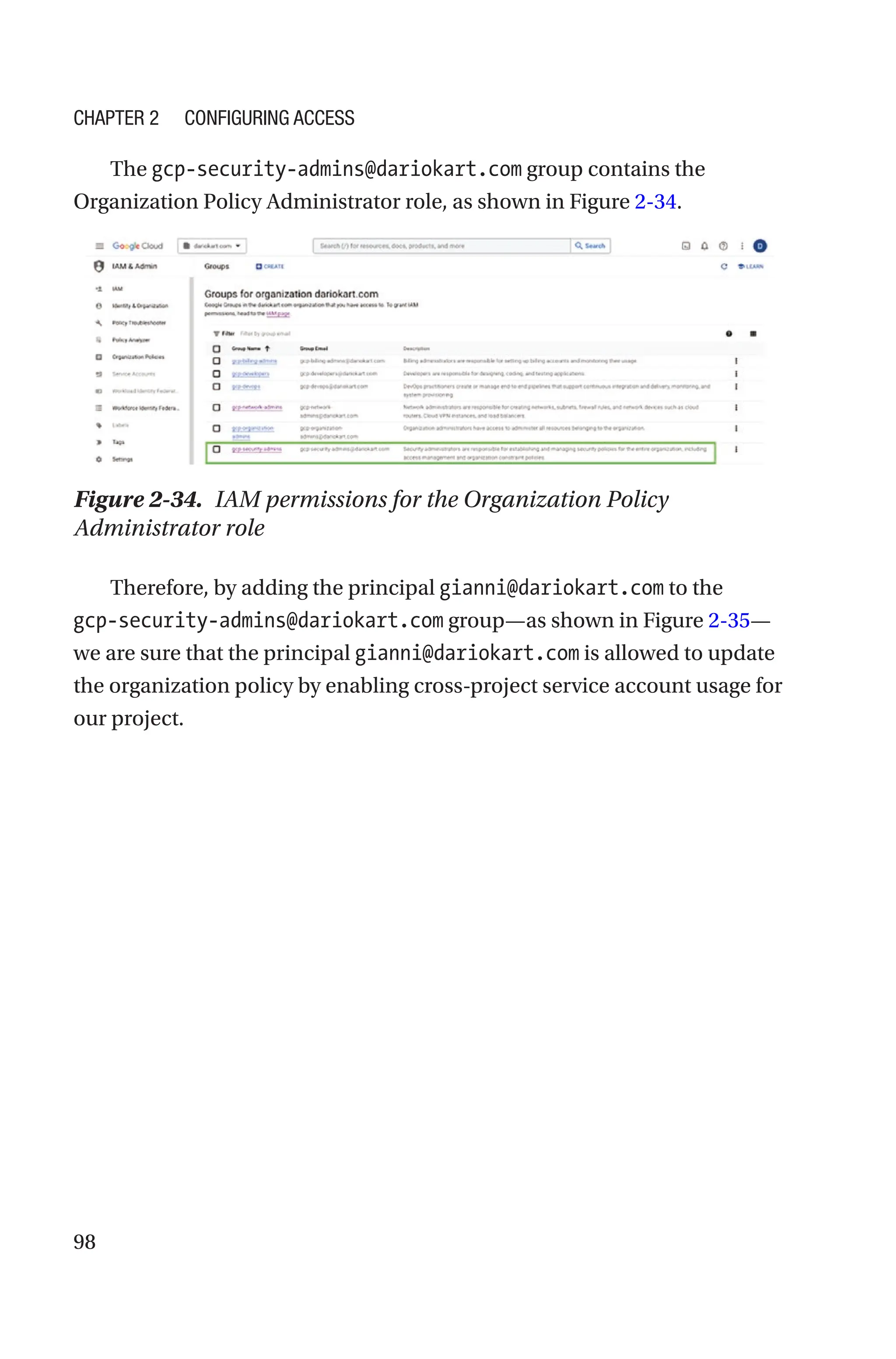 98
The gcp-security-admins@dariokart.com group contains the
Organization Policy Administrator role, as shown in Figure 2-34.
Figure 2-34. IAM permissions for the Organization Policy
Administrator role
Therefore, by adding the principal gianni@dariokart.com to the
gcp-security-admins@dariokart.com group—as shown in Figure 2-35—
we are sure that the principal gianni@dariokart.com is allowed to update
the organization policy by enabling cross-project service account usage for
our project.
Chapter 2 Configuring Access
 