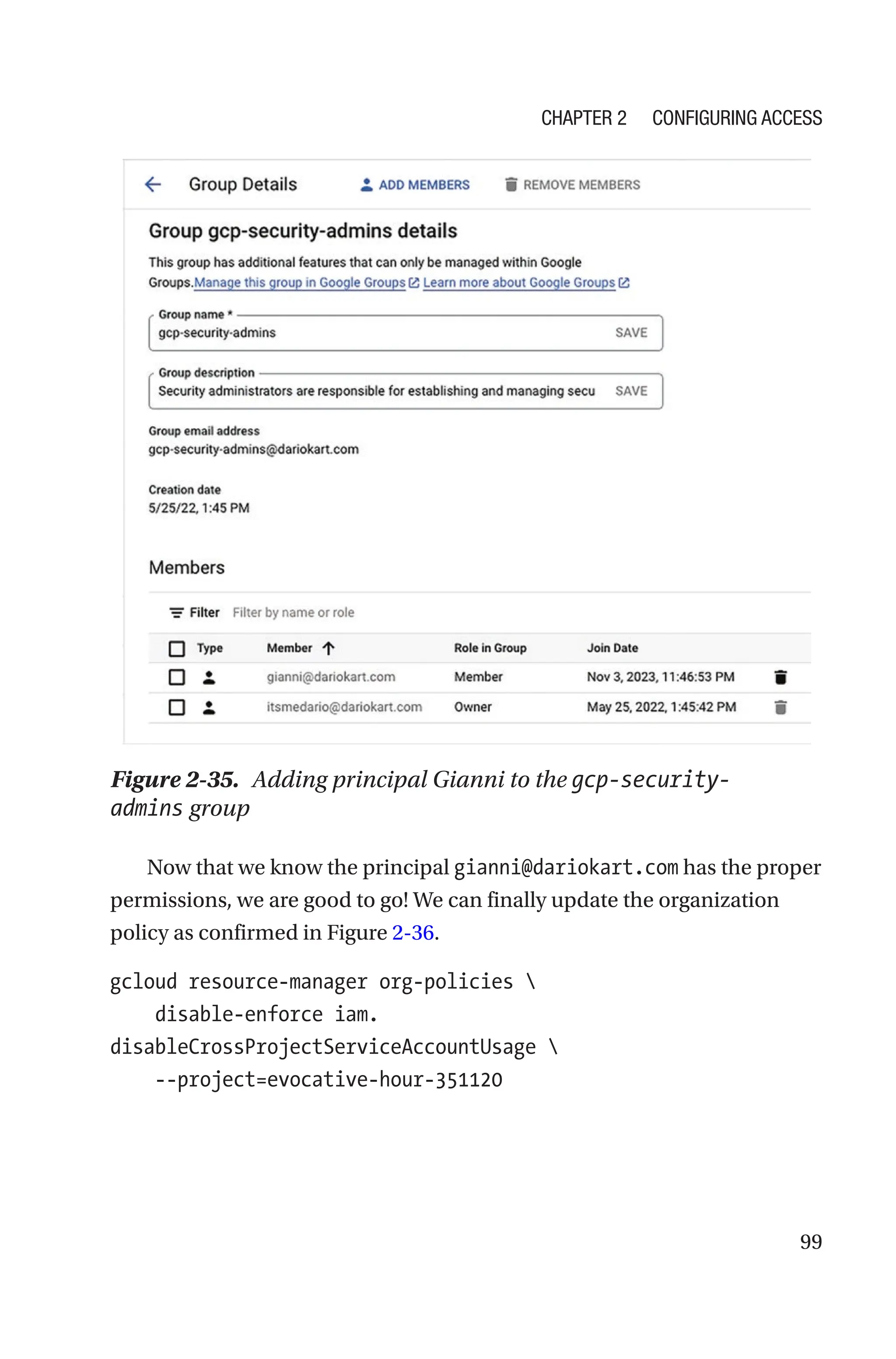 99
Figure 2-35. Adding principal Gianni to the gcp-security-
admins group
Now that we know the principal gianni@dariokart.com has the proper
permissions, we are good to go! We can finally update the organization
policy as confirmed in Figure 2-36.
gcloud resource-manager org-policies 
    disable-enforce iam.
disableCrossProjectServiceAccountUsage 
    --project=evocative-hour-351120
Chapter 2 Configuring Access
 