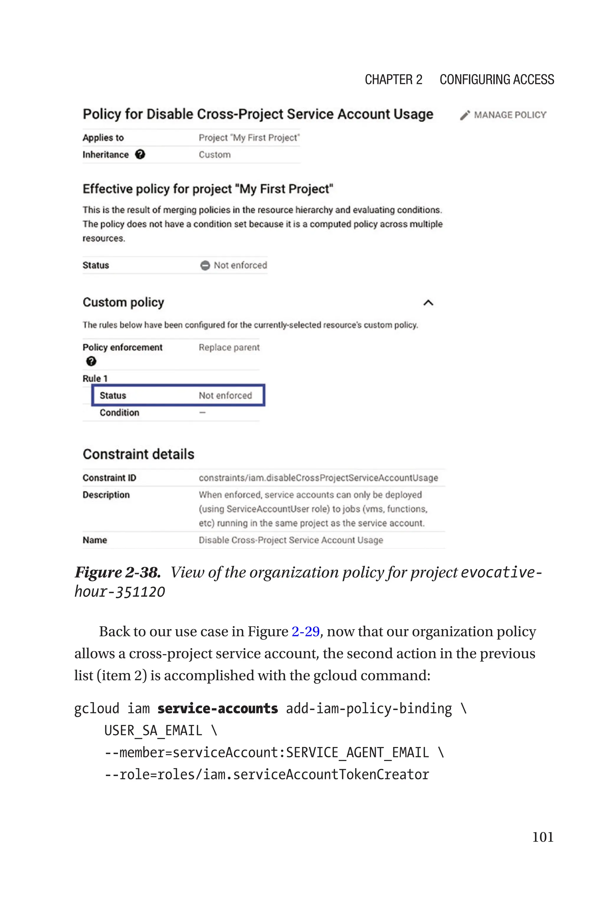 101
Figure 2-38. View of the organization policy for project evocative-
hour-351120
Back to our use case in Figure 2-29, now that our organization policy
allows a cross-project service account, the second action in the previous
list (item 2) is accomplished with the gcloud command:
gcloud iam service-accounts add-iam-policy-binding 
    USER_SA_EMAIL 
    --member=serviceAccount:SERVICE_AGENT_EMAIL 
    --role=roles/iam.serviceAccountTokenCreator
Chapter 2 Configuring Access
 