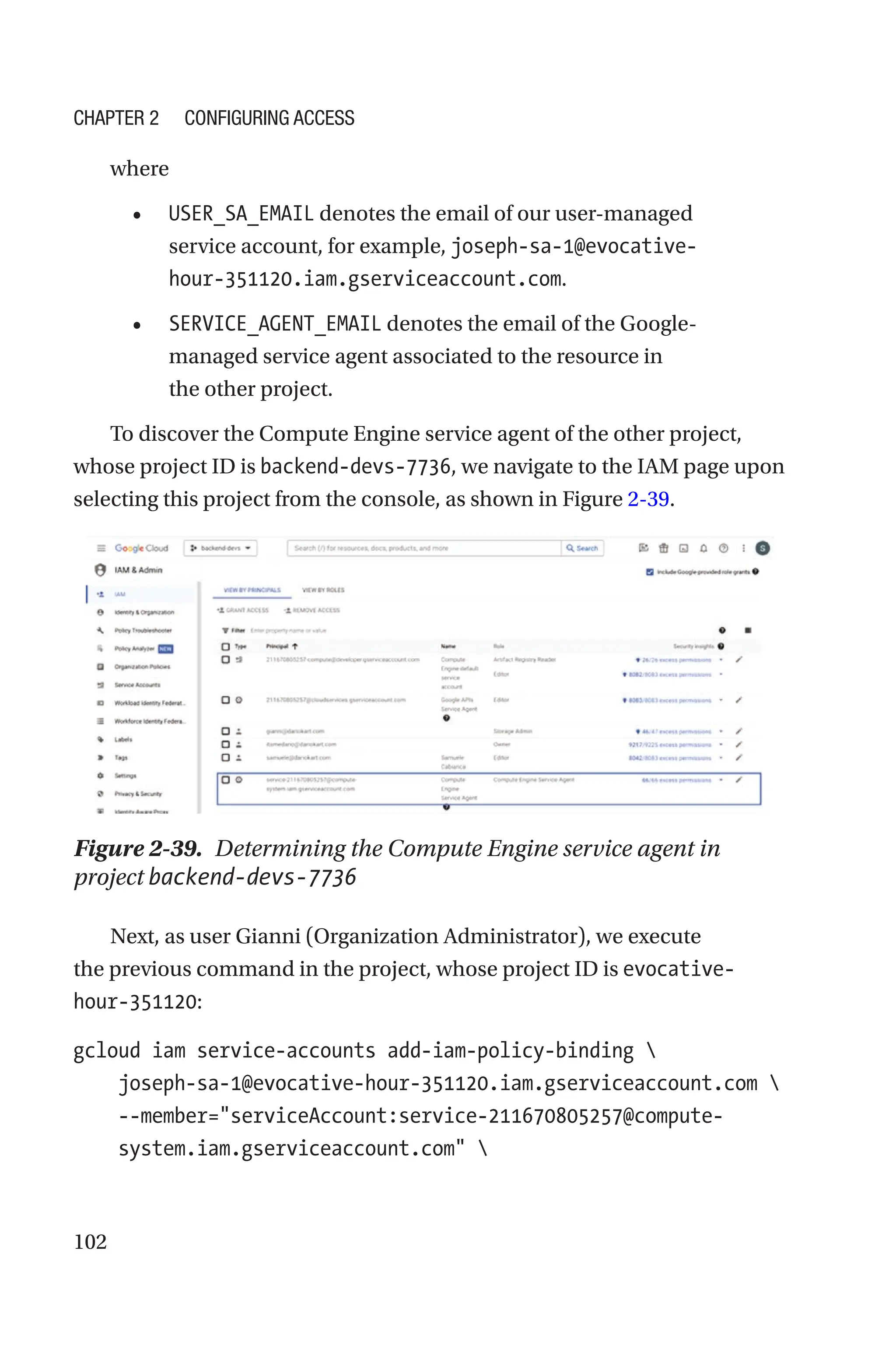 102
where
• USER_SA_EMAIL denotes the email of our user-managed
service account, for example, joseph-sa-1@evocative-
hour-351120.iam.gserviceaccount.com.
• SERVICE_AGENT_EMAIL denotes the email of the Google-
managed service agent associated to the resource in
the other project.
To discover the Compute Engine service agent of the other project,
whose project ID is backend-devs-7736, we navigate to the IAM page upon
selecting this project from the console, as shown in Figure 2-39.
Figure 2-39. Determining the Compute Engine service agent in
project backend-devs-7736
Next, as user Gianni (Organization Administrator), we execute
the previous command in the project, whose project ID is evocative-
hour-351120:
gcloud iam service-accounts add-iam-policy-binding 
    joseph-sa-1@evocative-hour-351120.iam.gserviceaccount.com 
    
--member=serviceAccount:service-211670805257@compute-
system.iam.gserviceaccount.com 
Chapter 2 Configuring Access
 