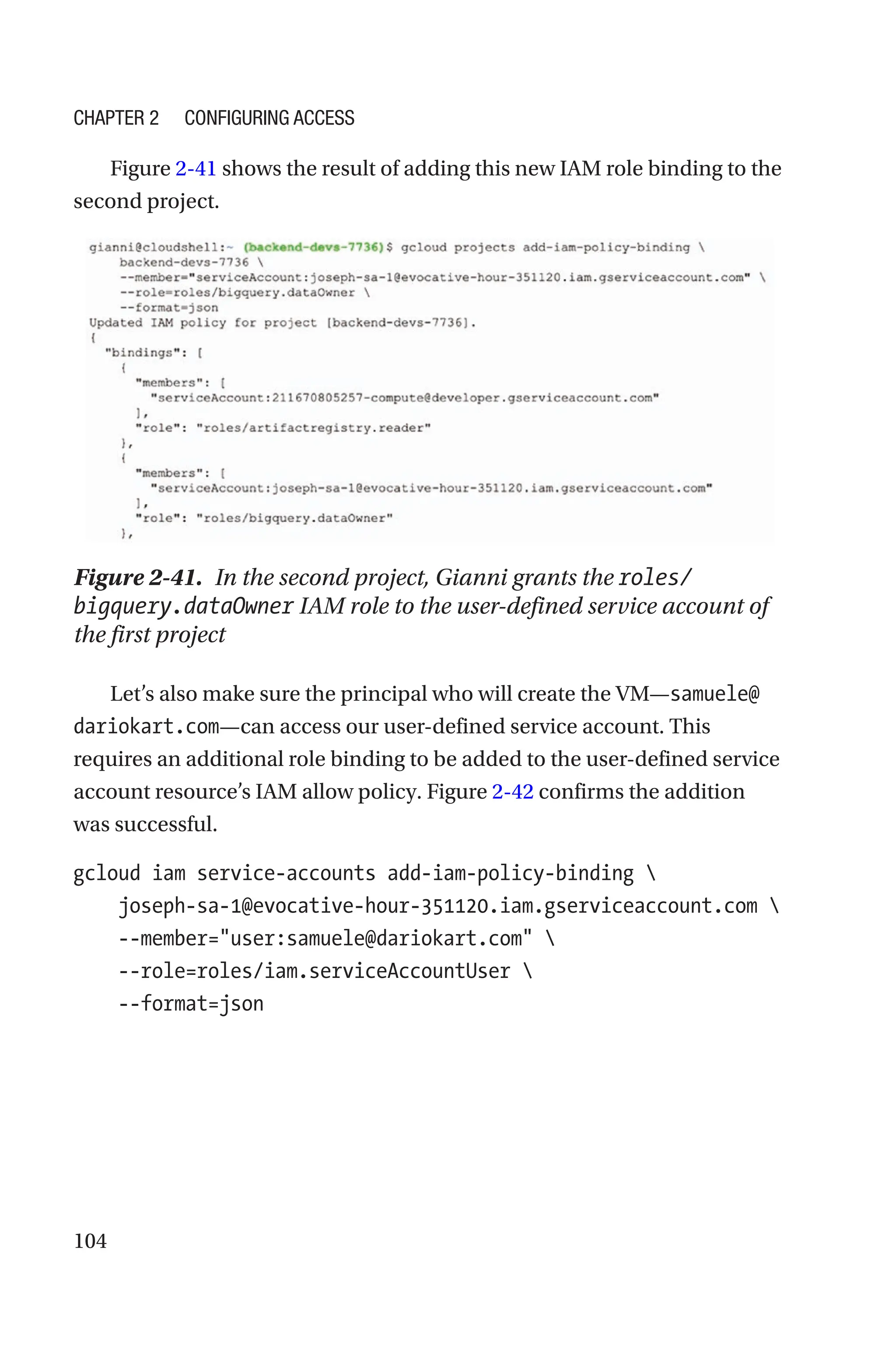 104
Figure 2-41 shows the result of adding this new IAM role binding to the
second project.
Figure 2-41. In the second project, Gianni grants the roles/
bigquery.dataOwner IAM role to the user-defined service account of
the first project
Let’s also make sure the principal who will create the VM—samuele@
dariokart.com—can access our user-defined service account. This
requires an additional role binding to be added to the user-defined service
account resource’s IAM allow policy. Figure 2-42 confirms the addition
was successful.
gcloud iam service-accounts add-iam-policy-binding 
    joseph-sa-1@evocative-hour-351120.iam.gserviceaccount.com 
    --member=user:samuele@dariokart.com 
    --role=roles/iam.serviceAccountUser 
    --format=json
Chapter 2 Configuring Access
 