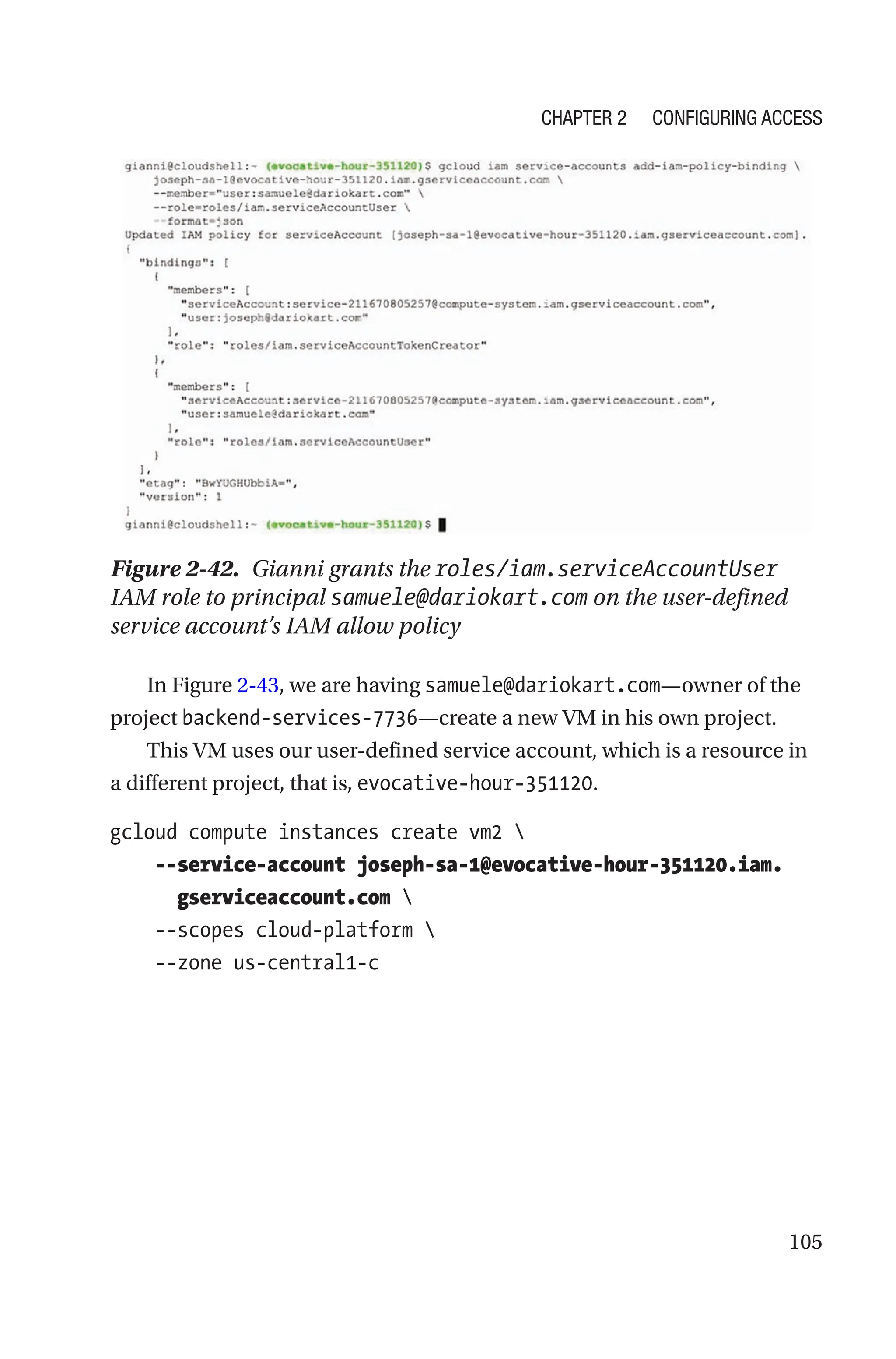 105
Figure 2-42. Gianni grants the roles/iam.serviceAccountUser
IAM role to principal samuele@dariokart.com on the user-defined
service account’s IAM allow policy
In Figure 2-43, we are having samuele@dariokart.com—owner of the
project backend-services-7736—create a new VM in his own project.
This VM uses our user-defined service account, which is a resource in
a different project, that is, evocative-hour-­351120.
gcloud compute instances create vm2 
    --service-account joseph-sa-1@evocative-hour-351120.iam.
gserviceaccount.com 
    --scopes cloud-platform 
    --zone us-central1-c
Chapter 2 Configuring Access
 
