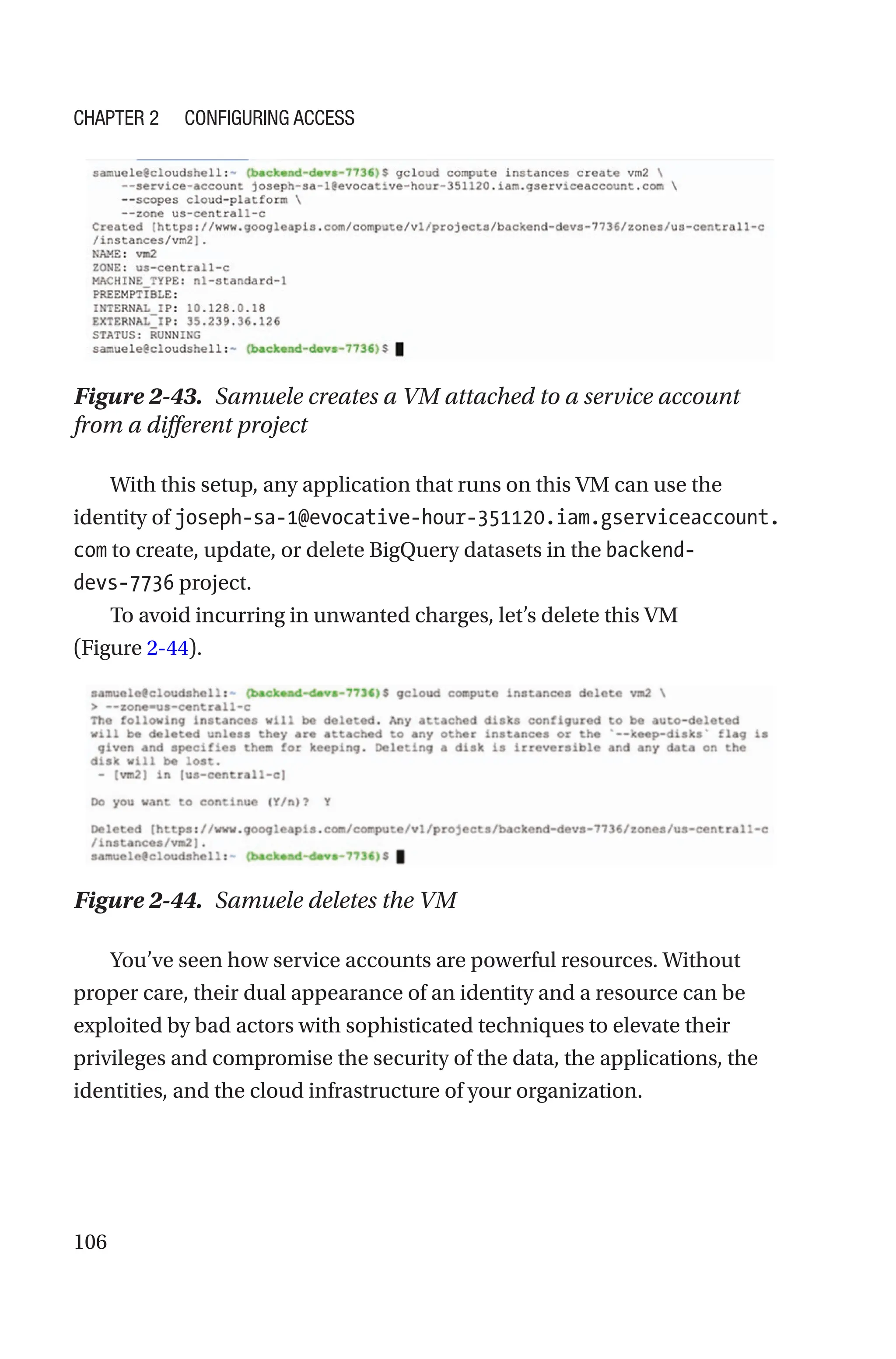 106
Figure 2-43. Samuele creates a VM attached to a service account
from a different project
With this setup, any application that runs on this VM can use the
identity of joseph-sa-1@evocative-hour-351120.iam.gserviceaccount.
com to create, update, or delete BigQuery datasets in the backend-
devs-­7736 project.
To avoid incurring in unwanted charges, let’s delete this VM
(Figure 2-44).
Figure 2-44. Samuele deletes the VM
You’ve seen how service accounts are powerful resources. Without
proper care, their dual appearance of an identity and a resource can be
exploited by bad actors with sophisticated techniques to elevate their
privileges and compromise the security of the data, the applications, the
identities, and the cloud infrastructure of your organization.
Chapter 2 Configuring Access
 