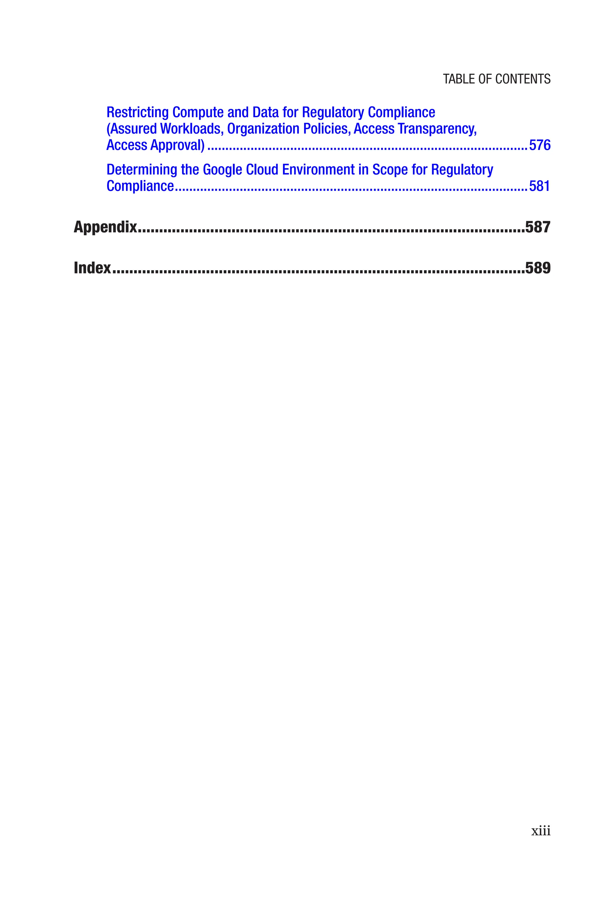 xiii
Restricting Compute and Data for Regulatory Compliance
(Assured Workloads, Organization Policies, Access Transparency,
Access Approval)�����������������������������������������������������������������������������������������576
Determining the Google Cloud Environment in Scope for Regulatory
Compliance��������������������������������������������������������������������������������������������������581
Appendix�������������������������������������������������������������������������������������������587
Index�������������������������������������������������������������������������������������������������589
Table of Contents
 