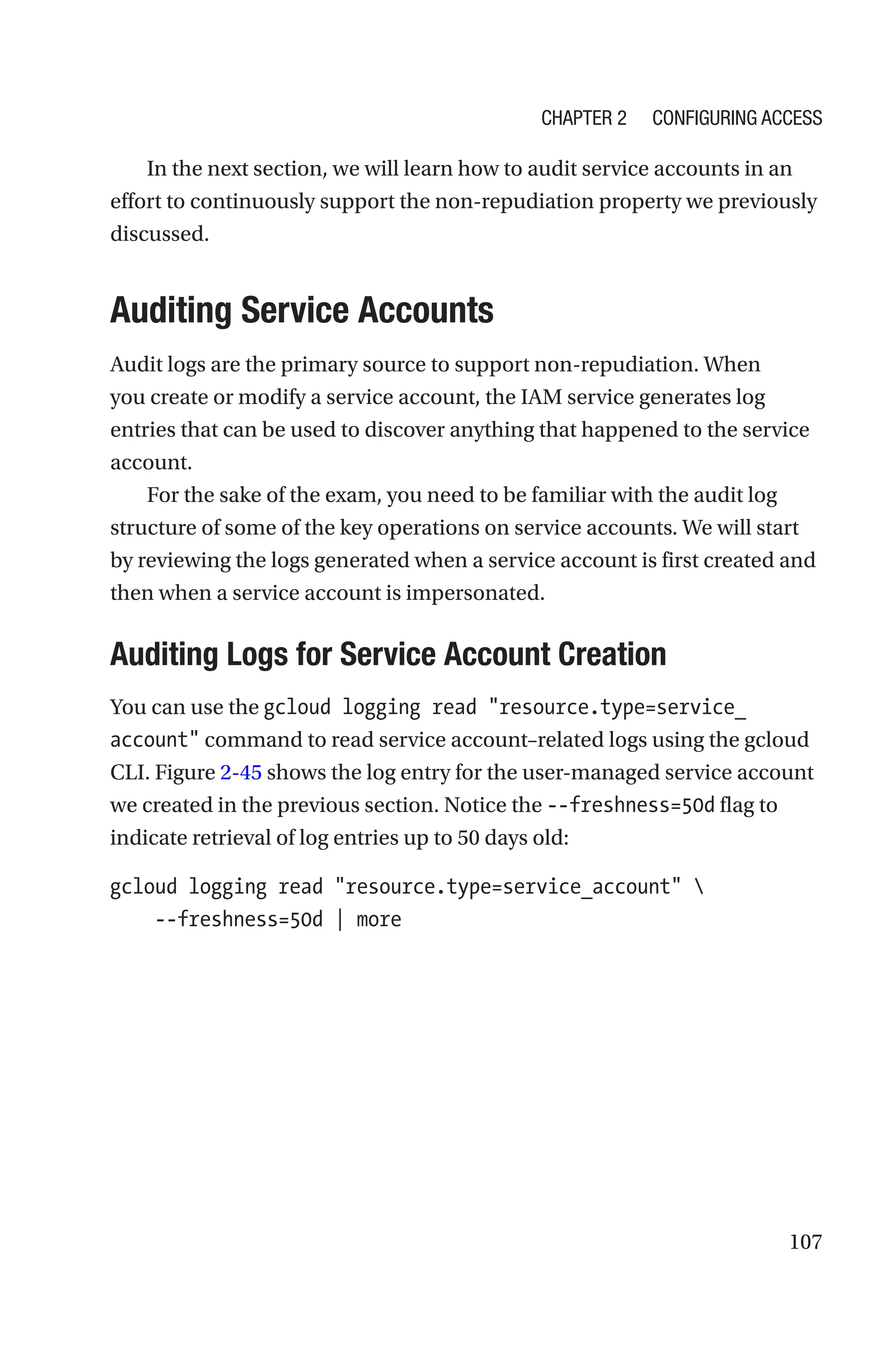 107
In the next section, we will learn how to audit service accounts in an
effort to continuously support the non-­
repudiation property we previously
discussed.

Auditing Service Accounts
Audit logs are the primary source to support non-repudiation. When
you create or modify a service account, the IAM service generates log
entries that can be used to discover anything that happened to the service
account.
For the sake of the exam, you need to be familiar with the audit log
structure of some of the key operations on service accounts. We will start
by reviewing the logs generated when a service account is first created and
then when a service account is impersonated.

Auditing Logs for Service Account Creation
You can use the gcloud logging read resource.type=service_
account command to read service account–related logs using the gcloud
CLI. Figure 2-45 shows the log entry for the user-managed service account
we created in the previous section. Notice the --freshness=50d flag to
indicate retrieval of log entries up to 50 days old:
gcloud logging read resource.type=service_account 
    --freshness=50d | more
Chapter 2 Configuring Access
 