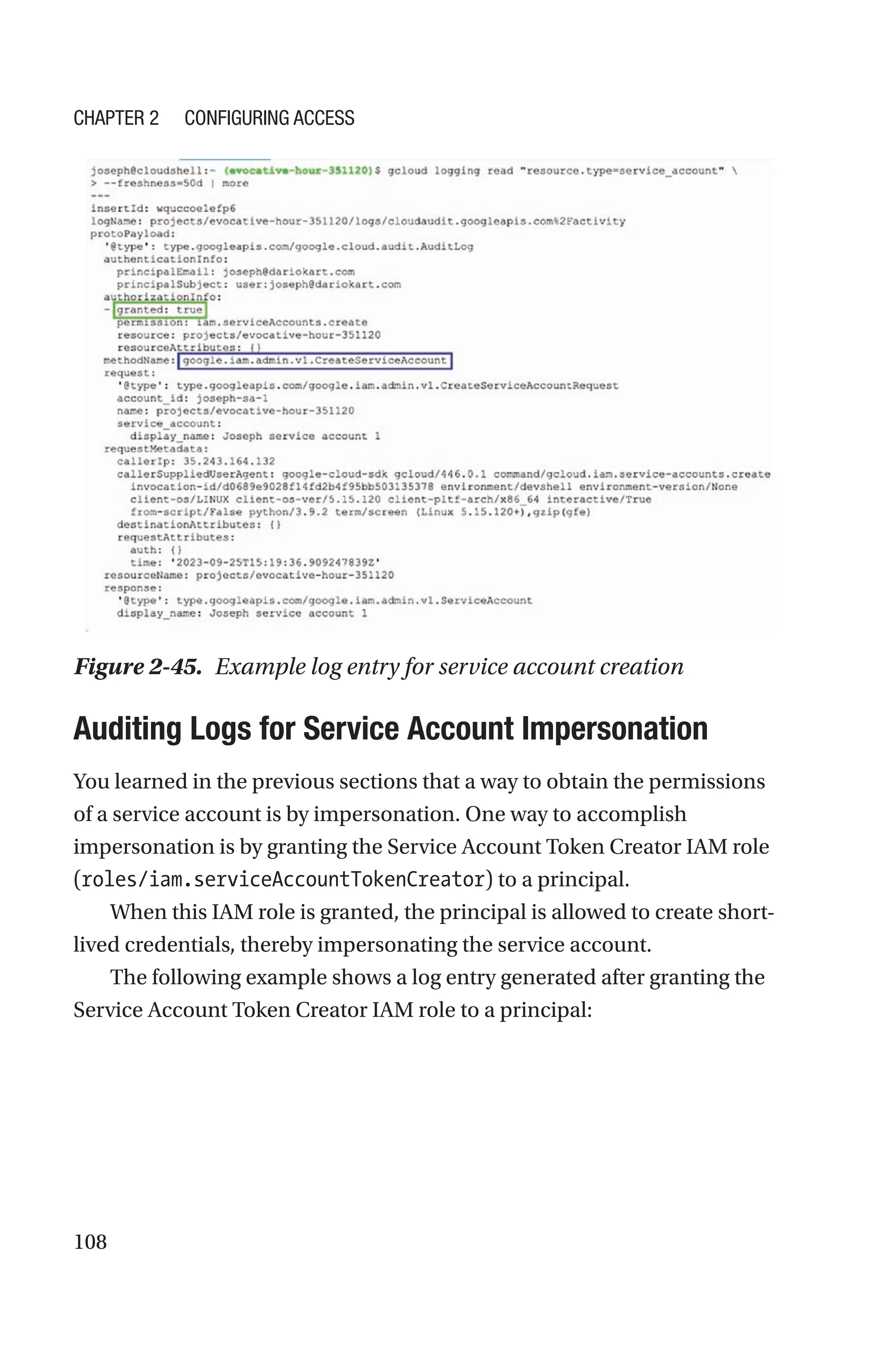 108
Figure 2-45. Example log entry for service account creation

Auditing Logs for Service Account Impersonation
You learned in the previous sections that a way to obtain the permissions
of a service account is by impersonation. One way to accomplish
impersonation is by granting the Service Account Token Creator IAM role
(roles/iam.serviceAccountTokenCreator) to a principal.
When this IAM role is granted, the principal is allowed to create short-
lived credentials, thereby impersonating the service account.
The following example shows a log entry generated after granting the
Service Account Token Creator IAM role to a principal:
Chapter 2 Configuring Access
 
