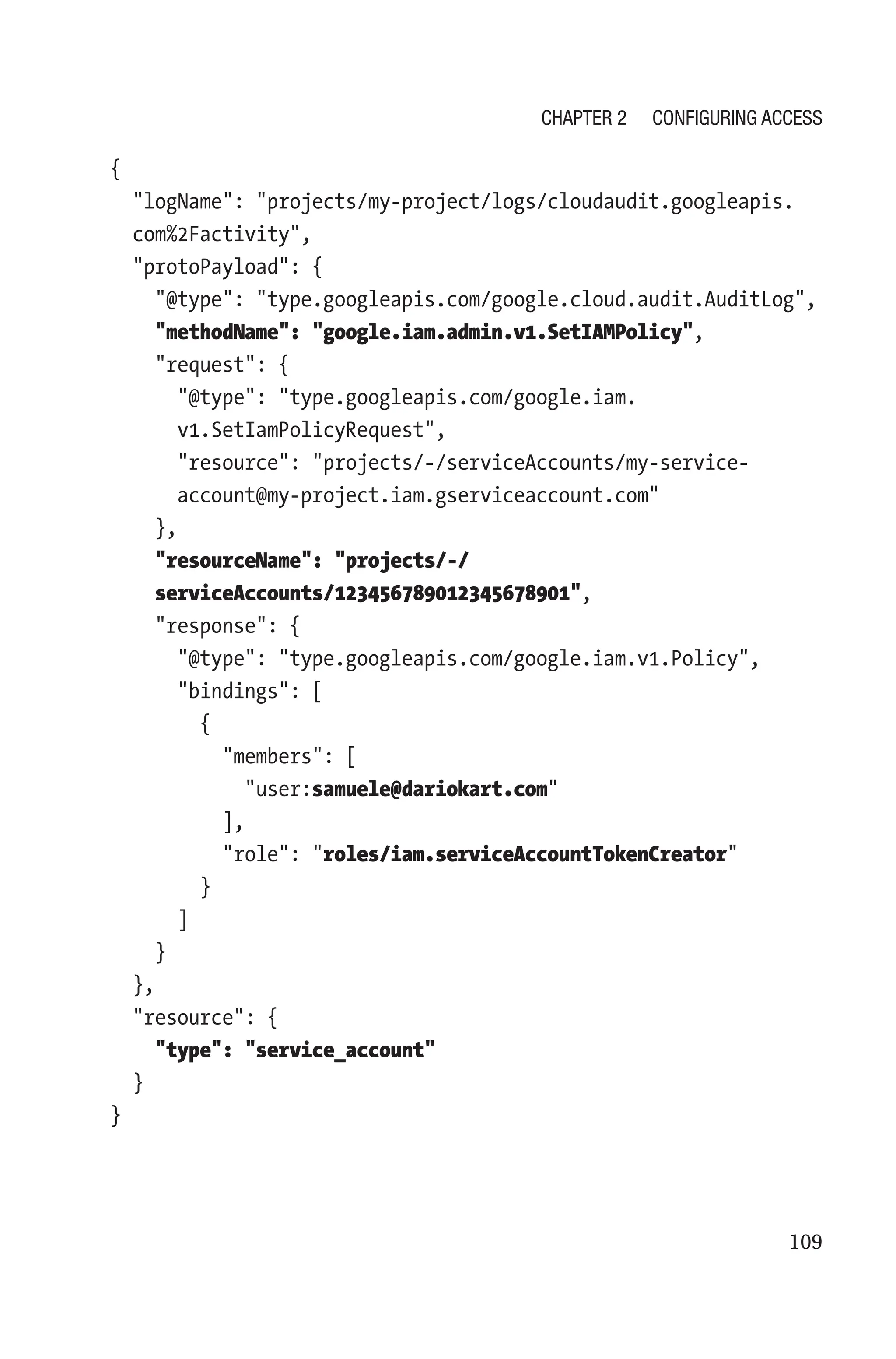 109
{
  
logName: projects/my-project/logs/cloudaudit.googleapis.
com%2Factivity,
  protoPayload: {
    @type: type.googleapis.com/google.cloud.audit.AuditLog,
    methodName: google.iam.admin.v1.SetIAMPolicy,
    request: {
      
@type: type.googleapis.com/google.iam.
v1.SetIamPolicyRequest,
      
resource: projects/-/serviceAccounts/my-service-
account@my-project.iam.gserviceaccount.com
    },
    
resourceName: projects/-/
serviceAccounts/123456789012345678901,
    response: {
      @type: type.googleapis.com/google.iam.v1.Policy,
      bindings: [
        {
          members: [
            user:samuele@dariokart.com
          ],
          role: roles/iam.serviceAccountTokenCreator
        }
      ]
    }
  },
  resource: {
    type: service_account
  }
}
Chapter 2 Configuring Access
 
