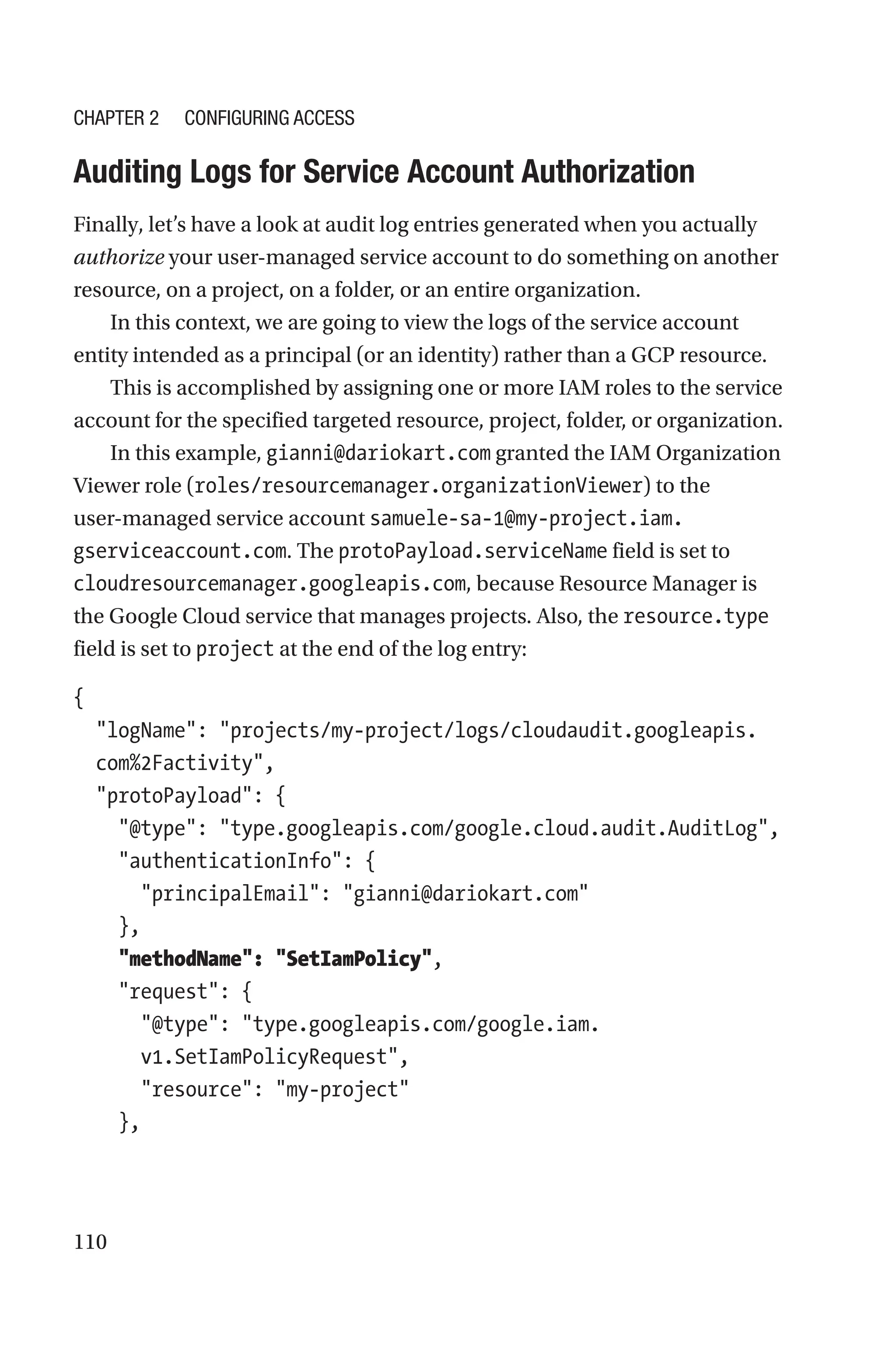 110

Auditing Logs for Service Account Authorization
Finally, let’s have a look at audit log entries generated when you actually
authorize your user-managed service account to do something on another
resource, on a project, on a folder, or an entire organization.
In this context, we are going to view the logs of the service account
entity intended as a principal (or an identity) rather than a GCP resource.
This is accomplished by assigning one or more IAM roles to the service
account for the specified targeted resource, project, folder, or organization.
In this example, gianni@dariokart.com granted the IAM Organization
Viewer role (roles/resourcemanager.organizationViewer) to the
user-managed service account samuele-sa-1@my-project.iam.
gserviceaccount.com. The protoPayload.serviceName field is set to
cloudresourcemanager.googleapis.com, because Resource Manager is
the Google Cloud service that manages projects. Also, the resource.type
field is set to project at the end of the log entry:
{
  
logName: projects/my-project/logs/cloudaudit.googleapis.
com%2Factivity,
  protoPayload: {
    @type: type.googleapis.com/google.cloud.audit.AuditLog,
    authenticationInfo: {
      principalEmail: gianni@dariokart.com
    },
    methodName: SetIamPolicy,
    request: {
      
@type: type.googleapis.com/google.iam.
v1.SetIamPolicyRequest,
      resource: my-project
    },
Chapter 2 Configuring Access
 