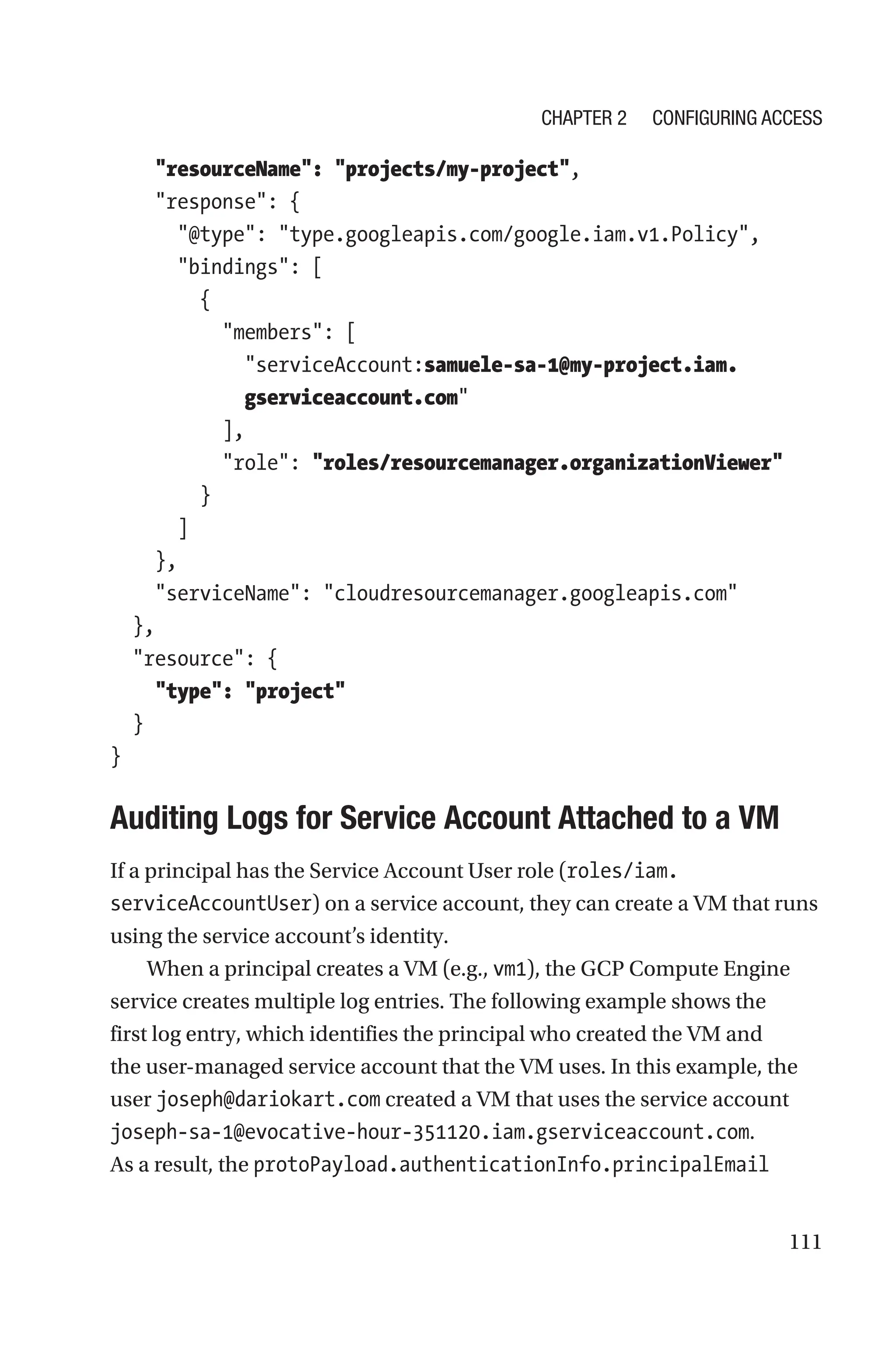 111
    resourceName: projects/my-project,
    response: {
      @type: type.googleapis.com/google.iam.v1.Policy,
      bindings: [
        {
          members: [
            
serviceAccount:samuele-sa-1@my-project.iam.
gserviceaccount.com
          ],
          role: roles/resourcemanager.organizationViewer
        }
      ]
    },
    serviceName: cloudresourcemanager.googleapis.com
  },
  resource: {
    type: project
  }
}

Auditing Logs for Service Account Attached to a VM
If a principal has the Service Account User role (roles/iam.
serviceAccountUser) on a service account, they can create a VM that runs
using the service account’s identity.
When a principal creates a VM (e.g., vm1), the GCP Compute Engine
service creates multiple log entries. The following example shows the
first log entry, which identifies the principal who created the VM and
the user-managed service account that the VM uses. In this example, the
user joseph@dariokart.com created a VM that uses the service account
joseph-sa-1@evocative-hour-351120.iam.gserviceaccount.com.
As a result, the protoPayload.authenticationInfo.principalEmail
Chapter 2 Configuring Access
 
