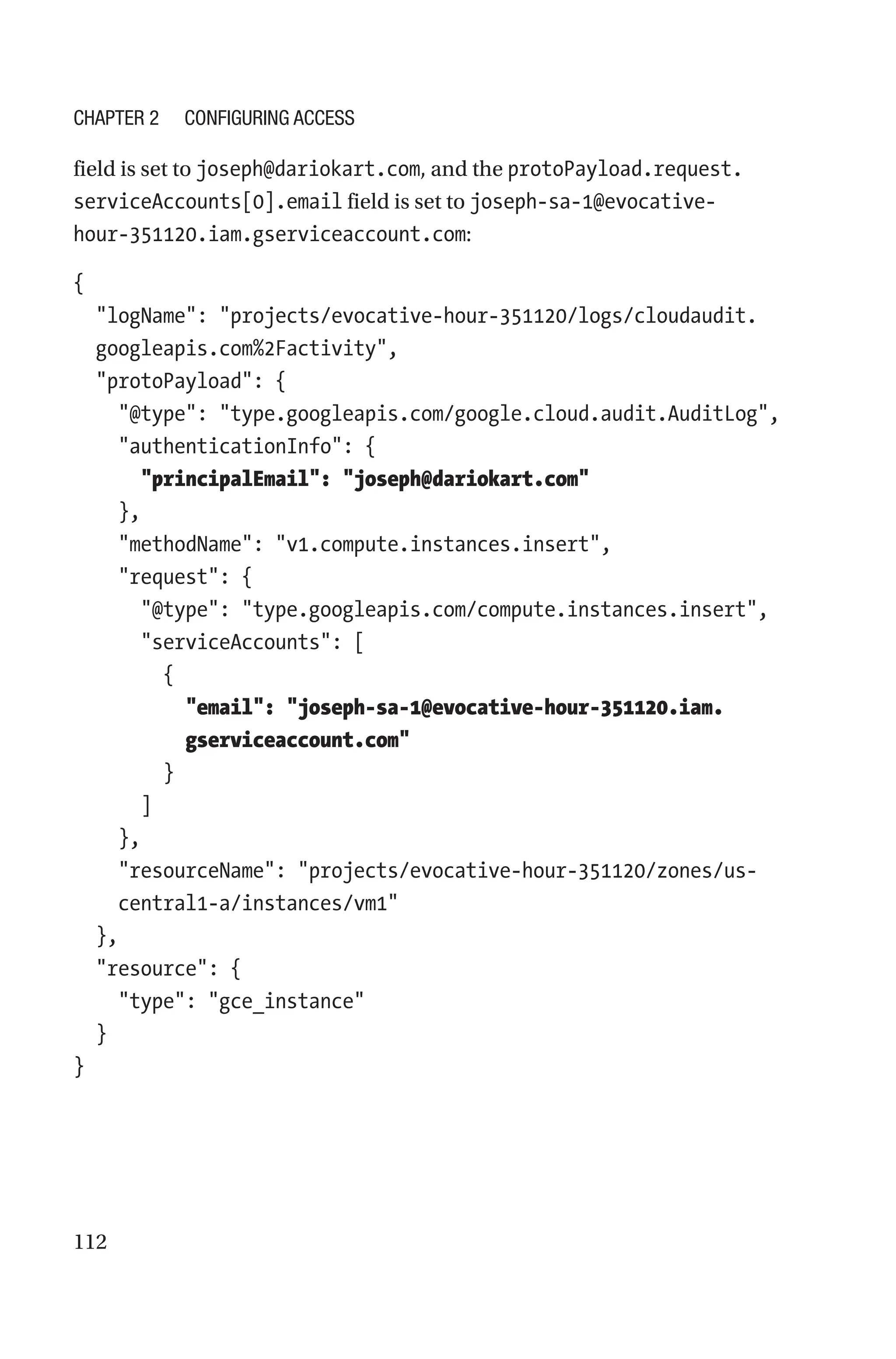 112
field is set to joseph@dariokart.com, and the protoPayload.request.
serviceAccounts[0].email field is set to ­
joseph-sa-1@evocative-
hour-351120.iam.gserviceaccount.com:
{
  
logName: projects/evocative-hour-351120/logs/cloudaudit.
googleapis.com%2Factivity,
  protoPayload: {
    @type: type.googleapis.com/google.cloud.audit.AuditLog,
    authenticationInfo: {
      principalEmail: joseph@dariokart.com
    },
    methodName: v1.compute.instances.insert,
    request: {
      @type: type.googleapis.com/compute.instances.insert,
      serviceAccounts: [
        {
          
email: joseph-sa-1@evocative-hour-351120.iam.
gserviceaccount.com
        }
      ]
    },
    
resourceName: projects/evocative-hour-351120/zones/us-
central1-a/instances/vm1
  },
  resource: {
    type: gce_instance
  }
}
Chapter 2 Configuring Access
 