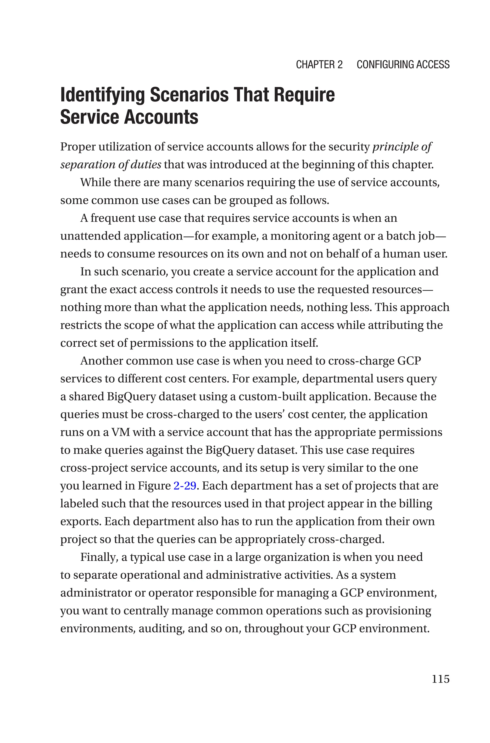 115

Identifying Scenarios That Require
Service Accounts
Proper utilization of service accounts allows for the security principle of
separation of duties that was introduced at the beginning of this chapter.
While there are many scenarios requiring the use of service accounts,
some common use cases can be grouped as follows.
A frequent use case that requires service accounts is when an
unattended application—for example, a monitoring agent or a batch job—
needs to consume resources on its own and not on behalf of a human user.
In such scenario, you create a service account for the application and
grant the exact access controls it needs to use the requested resources—
nothing more than what the application needs, nothing less. This approach
restricts the scope of what the application can access while attributing the
correct set of permissions to the application itself.
Another common use case is when you need to cross-charge GCP
services to different cost centers. For example, departmental users query
a shared BigQuery dataset using a custom-built application. Because the
queries must be cross-charged to the users’ cost center, the application
runs on a VM with a service account that has the appropriate permissions
to make queries against the BigQuery dataset. This use case requires
cross-­
project service accounts, and its setup is very similar to the one
you learned in Figure 2-29. Each department has a set of projects that are
labeled such that the resources used in that project appear in the billing
exports. Each department also has to run the application from their own
project so that the queries can be appropriately cross-charged.
Finally, a typical use case in a large organization is when you need
to separate operational and administrative activities. As a system
administrator or operator responsible for managing a GCP environment,
you want to centrally manage common operations such as provisioning
environments, auditing, and so on, throughout your GCP environment.
Chapter 2 Configuring Access
 