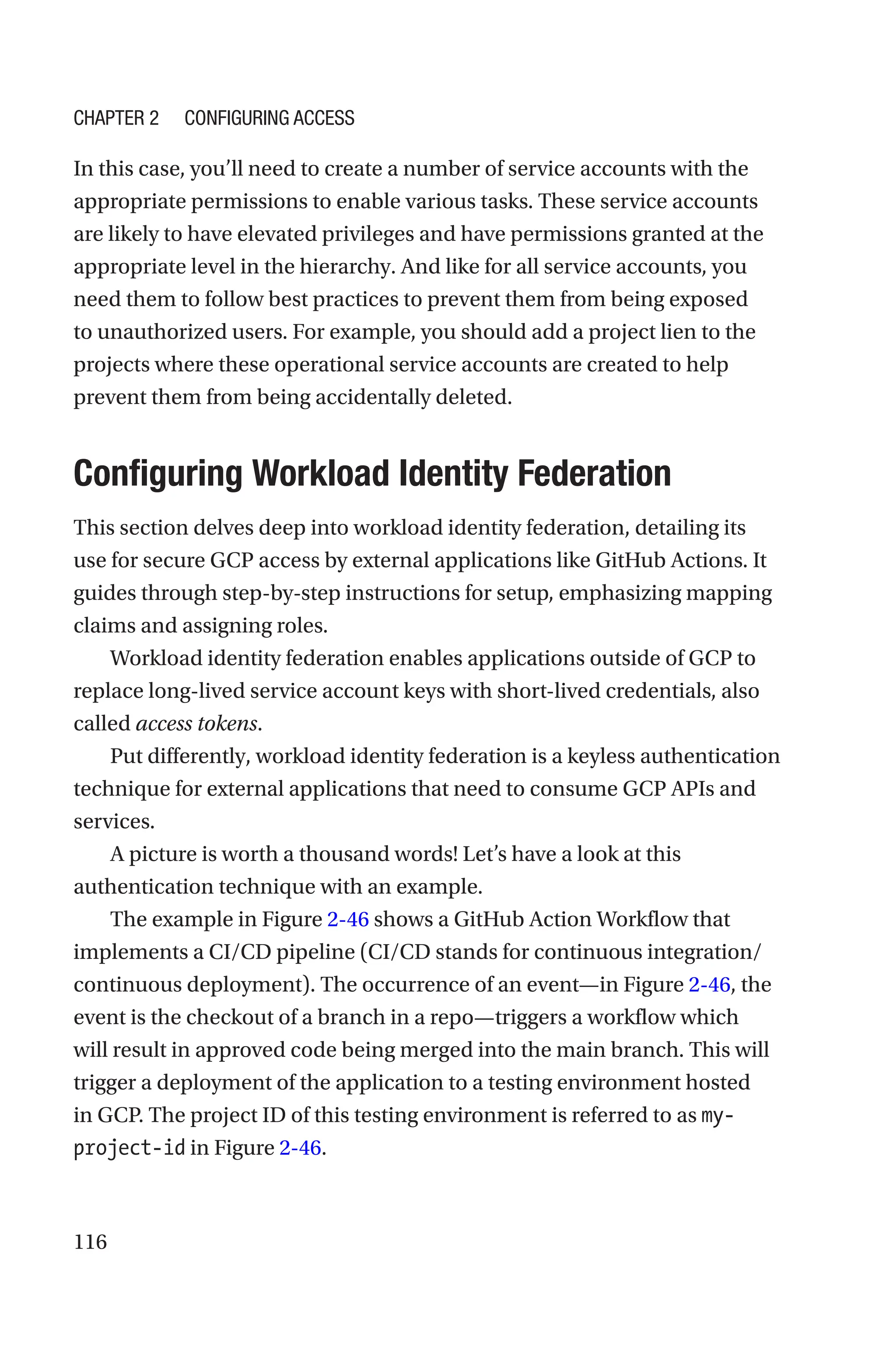 116
In this case, you’ll need to create a number of service accounts with the
appropriate permissions to enable various tasks. These service accounts
are likely to have elevated privileges and have permissions granted at the
appropriate level in the hierarchy. And like for all service accounts, you
need them to follow best practices to prevent them from being exposed
to unauthorized users. For example, you should add a project lien to the
projects where these operational service accounts are created to help
prevent them from being accidentally deleted.

Configuring Workload Identity Federation
This section delves deep into workload identity federation, detailing its
use for secure GCP access by external applications like GitHub Actions. It
guides through step-by-step instructions for setup, emphasizing mapping
claims and assigning roles.
Workload identity federation enables applications outside of GCP to
replace long-lived service account keys with short-lived credentials, also
called access tokens.
Put differently, workload identity federation is a keyless authentication
technique for external applications that need to consume GCP APIs and
services.
A picture is worth a thousand words! Let’s have a look at this
authentication technique with an example.
The example in Figure 2-46 shows a GitHub Action Workflow that
implements a CI/CD pipeline (CI/CD stands for continuous integration/
continuous deployment). The occurrence of an event—in Figure 2-46, the
event is the checkout of a branch in a repo—triggers a workflow which
will result in approved code being merged into the main branch. This will
trigger a deployment of the application to a testing environment hosted
in GCP. The project ID of this testing environment is referred to as my-
project-id in Figure 2-46.
Chapter 2 Configuring Access
 