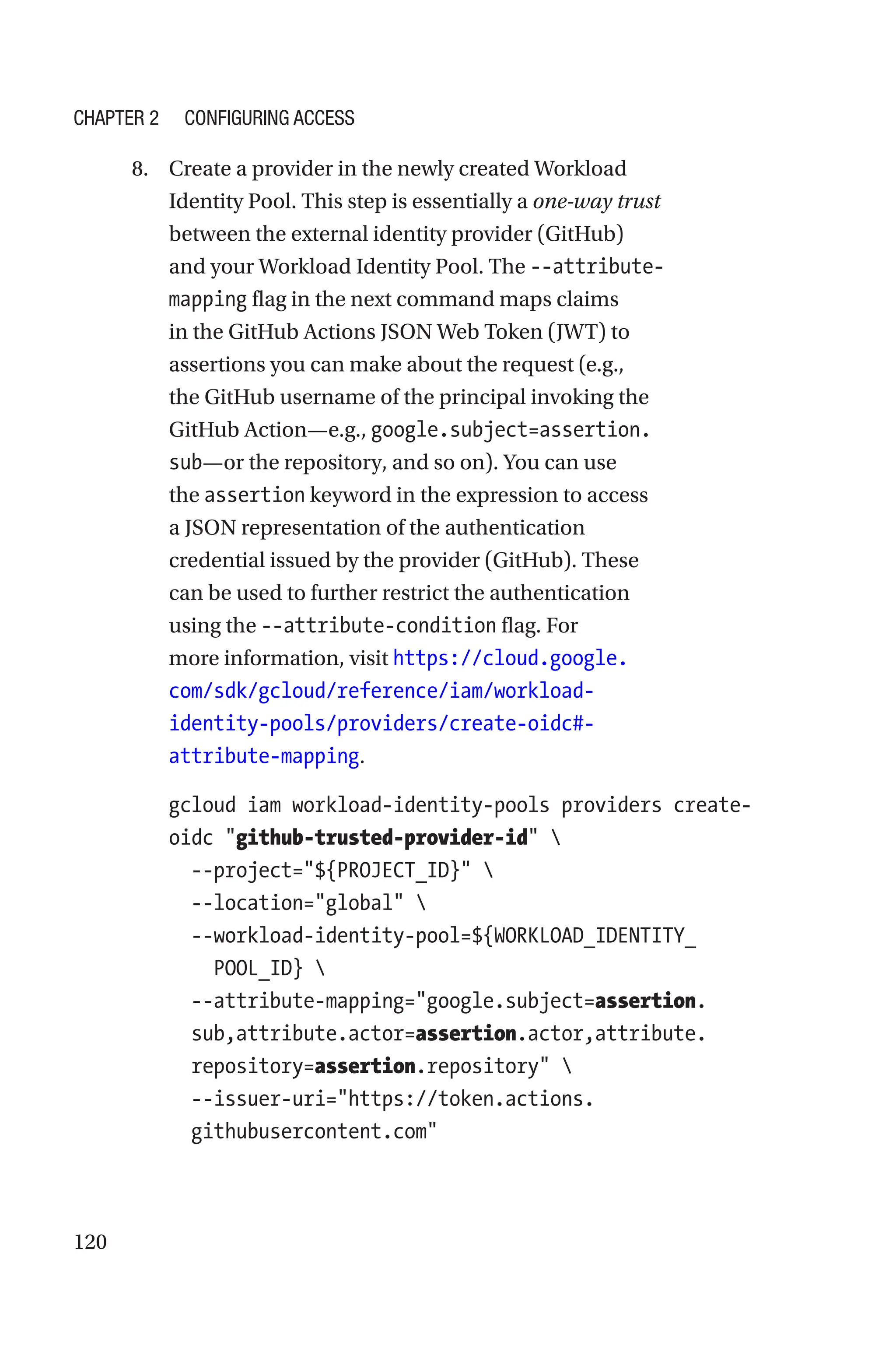 120
8. Create a provider in the newly created Workload
Identity Pool. This step is essentially a one-­way trust
between the external identity provider (GitHub)
and your Workload Identity Pool. The --attribute-
mapping flag in the next command maps claims
in the GitHub Actions JSON Web Token (JWT) to
assertions you can make about the request (e.g.,
the GitHub username of the principal invoking the
GitHub Action—e.g., google.subject=assertion.
sub—or the repository, and so on). You can use
the assertion keyword in the expression to access
a JSON representation of the authentication
credential issued by the provider (GitHub). These
can be used to further restrict the authentication
using the --attribute-condition flag. For
more information, visit https://cloud.google.
com/sdk/gcloud/reference/iam/workload-
identity-pools/providers/create-oidc#-
attribute-mapping.
gcloud iam workload-identity-pools providers create-
oidc github-trusted-provider-id 
  --project=${PROJECT_ID} 
  --location=global 
  --
workload-identity-pool=${WORKLOAD_IDENTITY_
POOL_ID} 
  
--attribute-mapping=google.subject=assertion.
sub,attribute.actor=assertion.actor,attribute.
repository=assertion.repository 
  
--issuer-uri=https://token.actions.
githubusercontent.com
Chapter 2 Configuring Access
 