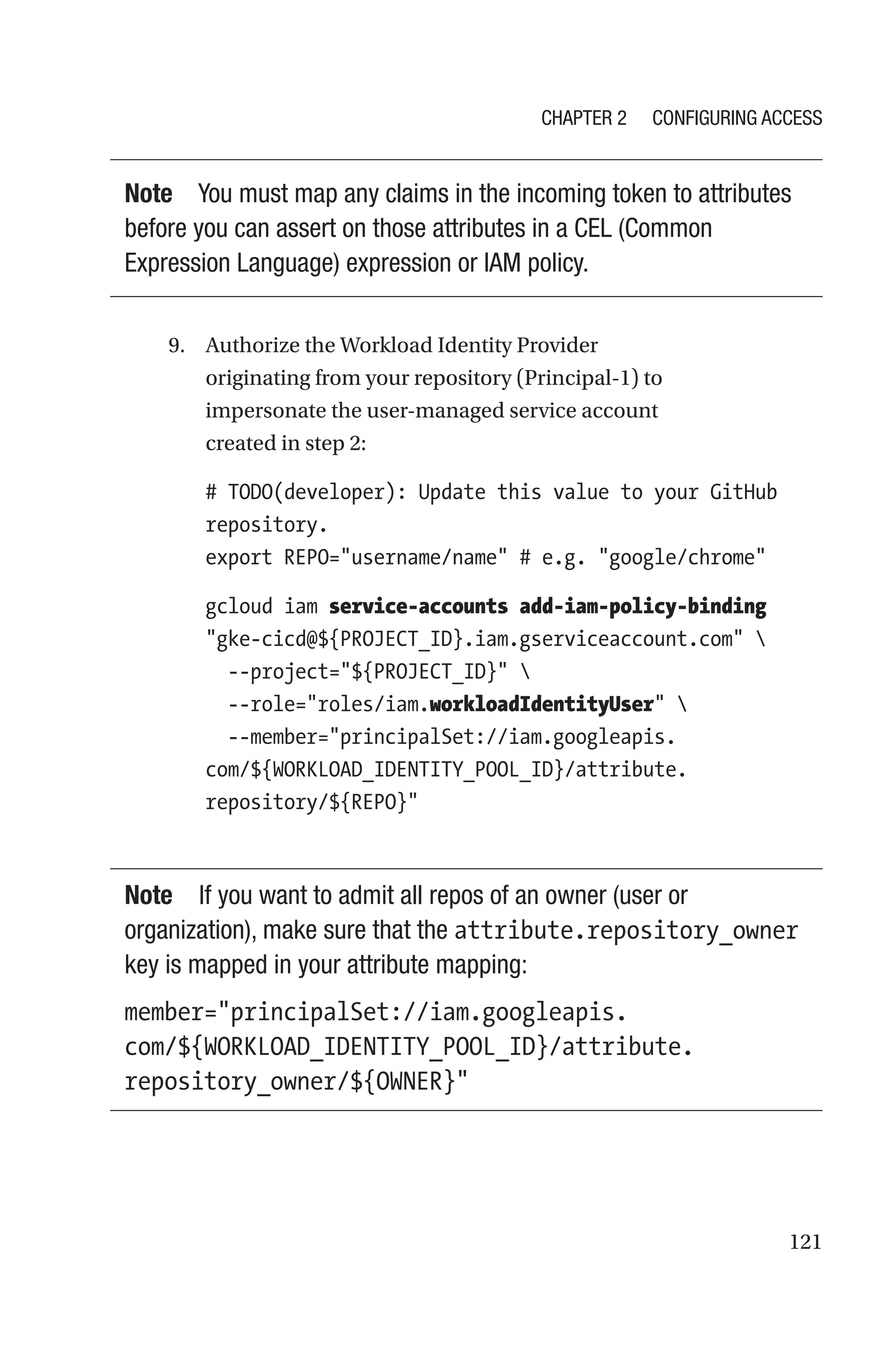 121
Note You must map any claims in the incoming token to attributes
before you can assert on those attributes in a CEL (Common
Expression Language) expression or IAM policy.
9. Authorize the Workload Identity Provider
originating from your repository (Principal-1) to
impersonate the user-­
managed service account
created in step 2:
# TODO(developer): Update this value to your GitHub
repository.
export REPO=username/name # e.g. google/chrome
gcloud iam service-accounts add-iam-policy-binding
gke-cicd@${PROJECT_ID}.iam.gserviceaccount.com 
  --project=${PROJECT_ID} 
  --role=roles/iam.workloadIdentityUser 
  --member=principalSet://iam.googleapis.
com/${WORKLOAD_IDENTITY_POOL_ID}/attribute.
repository/${REPO}
Note If you want to admit all repos of an owner (user or
organization), make sure that the attribute.repository_owner
key is mapped in your attribute mapping:
member=principalSet://iam.googleapis.
com/${WORKLOAD_IDENTITY_POOL_ID}/attribute.
repository_owner/${OWNER}
Chapter 2 Configuring Access
 