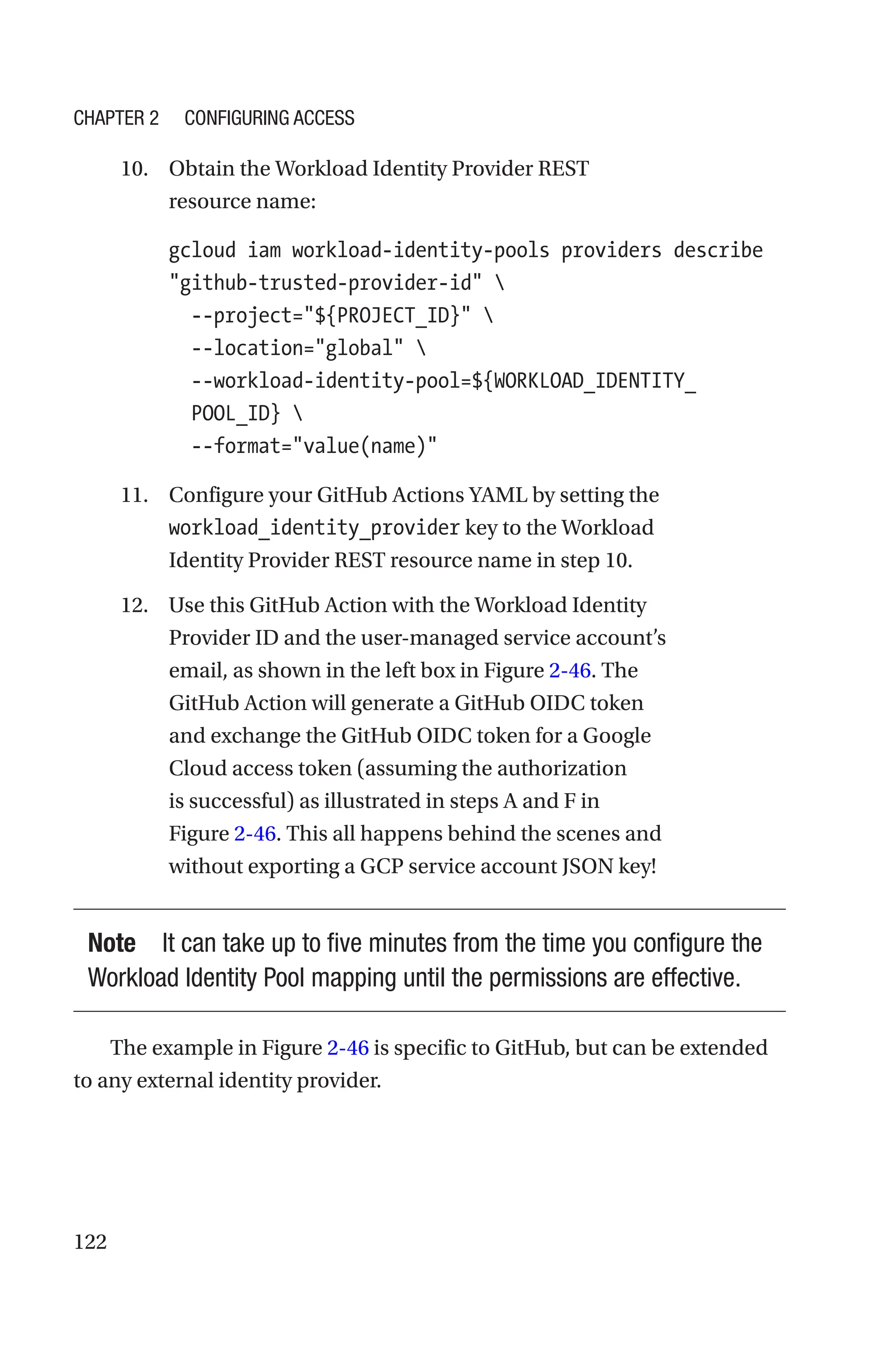 122
10. Obtain the Workload Identity Provider REST
resource name:
gcloud iam workload-identity-pools providers describe
github-trusted-provider-id 
  --project=${PROJECT_ID} 
  --location=global 
  
--workload-identity-pool=${WORKLOAD_IDENTITY_
POOL_ID} 
  --format=value(name)
11. Configure your GitHub Actions YAML by setting the
workload_identity_provider key to the Workload
Identity Provider REST resource name in step 10.
12. Use this GitHub Action with the Workload Identity
Provider ID and the user-managed service account’s
email, as shown in the left box in Figure 2-46. The
GitHub Action will generate a GitHub OIDC token
and exchange the GitHub OIDC token for a Google
Cloud access token (assuming the authorization
is successful) as illustrated in steps A and F in
Figure 2-46. This all happens behind the scenes and
without exporting a GCP service account JSON key!
Note It can take up to five minutes from the time you configure the
Workload Identity Pool mapping until the permissions are effective.
The example in Figure 2-46 is specific to GitHub, but can be extended
to any external identity provider.
Chapter 2 Configuring Access
 