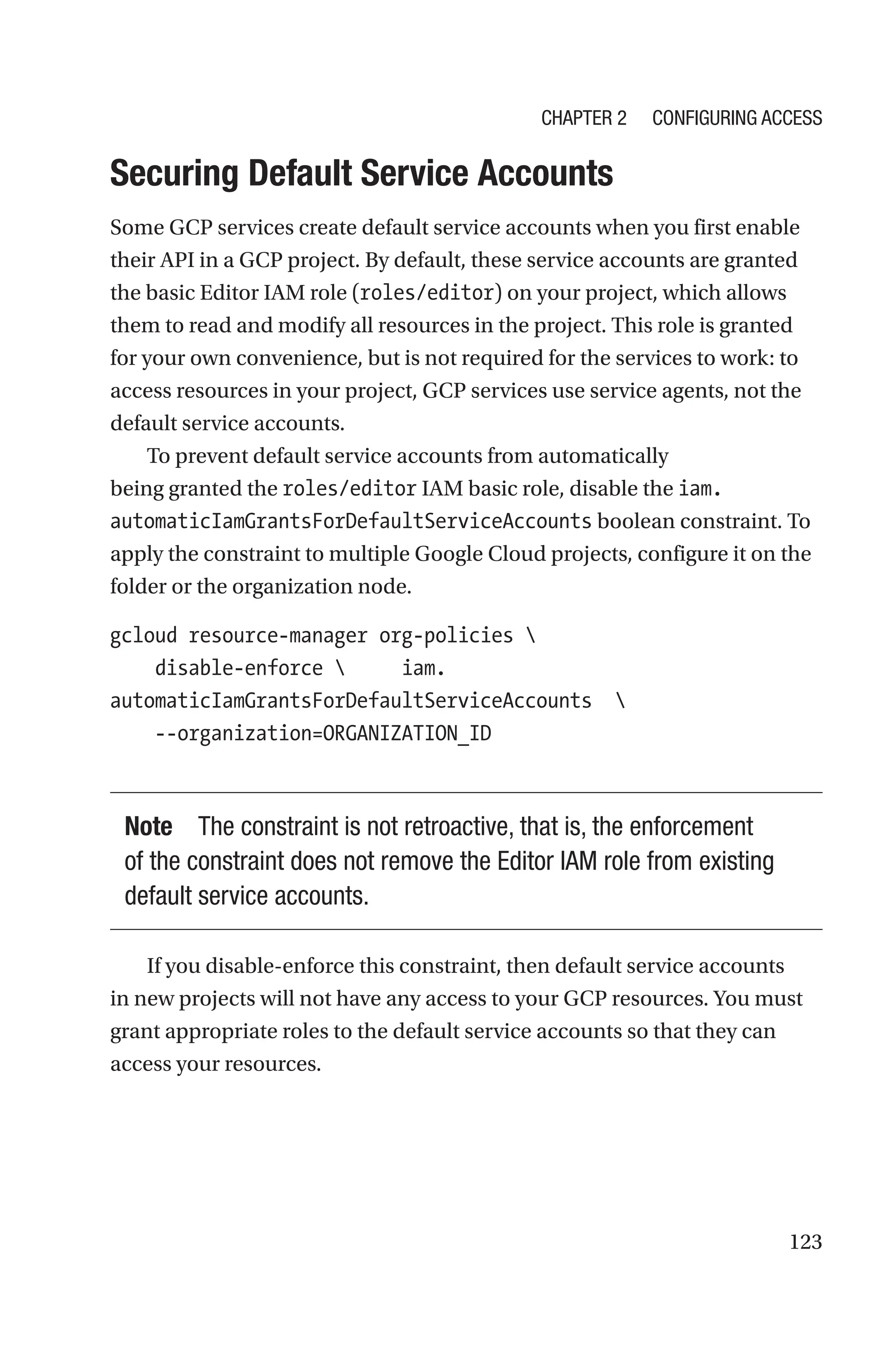 123

Securing Default Service Accounts
Some GCP services create default service accounts when you first enable
their API in a GCP project. By default, these service accounts are granted
the basic Editor IAM role (roles/editor) on your project, which allows
them to read and modify all resources in the project. This role is granted
for your own convenience, but is not required for the services to work: to
access resources in your project, GCP services use service agents, not the
default service accounts.
To prevent default service accounts from automatically
being granted the roles/editor IAM basic role, disable the iam.
automaticIamGrantsForDefaultServiceAccounts boolean constraint. To
apply the constraint to multiple Google Cloud projects, configure it on the
folder or the organization node.
gcloud resource-manager org-policies 
    disable-enforce      iam.
automaticIamGrantsForDefaultServiceAccounts 
    --organization=ORGANIZATION_ID
Note The constraint is not retroactive, that is, the enforcement
of the constraint does not remove the Editor IAM role from existing
default service accounts.
If you disable-enforce this constraint, then default service accounts
in new projects will not have any access to your GCP resources. You must
grant appropriate roles to the default service accounts so that they can
access your resources.
Chapter 2 Configuring Access
 