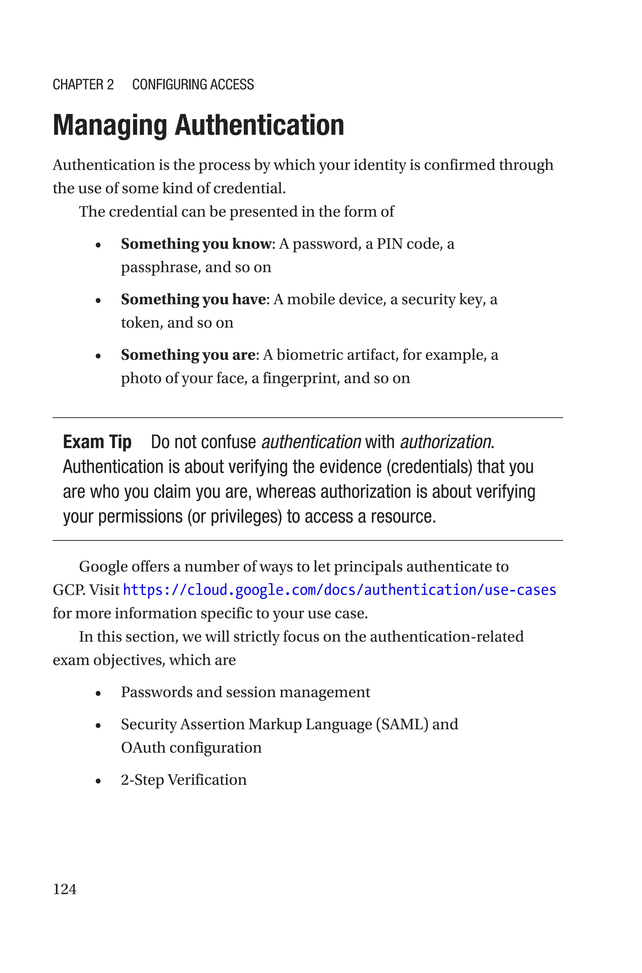 124
Managing Authentication
Authentication is the process by which your identity is confirmed through
the use of some kind of credential.
The credential can be presented in the form of
• Something you know: A password, a PIN code, a
passphrase, and so on
• Something you have: A mobile device, a security key, a
token, and so on
• Something you are: A biometric artifact, for example, a
photo of your face, a fingerprint, and so on
Exam Tip Do not confuse authentication with authorization.
Authentication is about verifying the evidence (credentials) that you
are who you claim you are, whereas authorization is about verifying
your permissions (or privileges) to access a resource.
Google offers a number of ways to let principals authenticate to
GCP. Visit https://cloud.google.com/docs/authentication/use-cases
for more information specific to your use case.
In this section, we will strictly focus on the authentication-related
exam objectives, which are
• Passwords and session management
• Security Assertion Markup Language (SAML) and
OAuth configuration
• 2-Step Verification
Chapter 2 Configuring Access
 