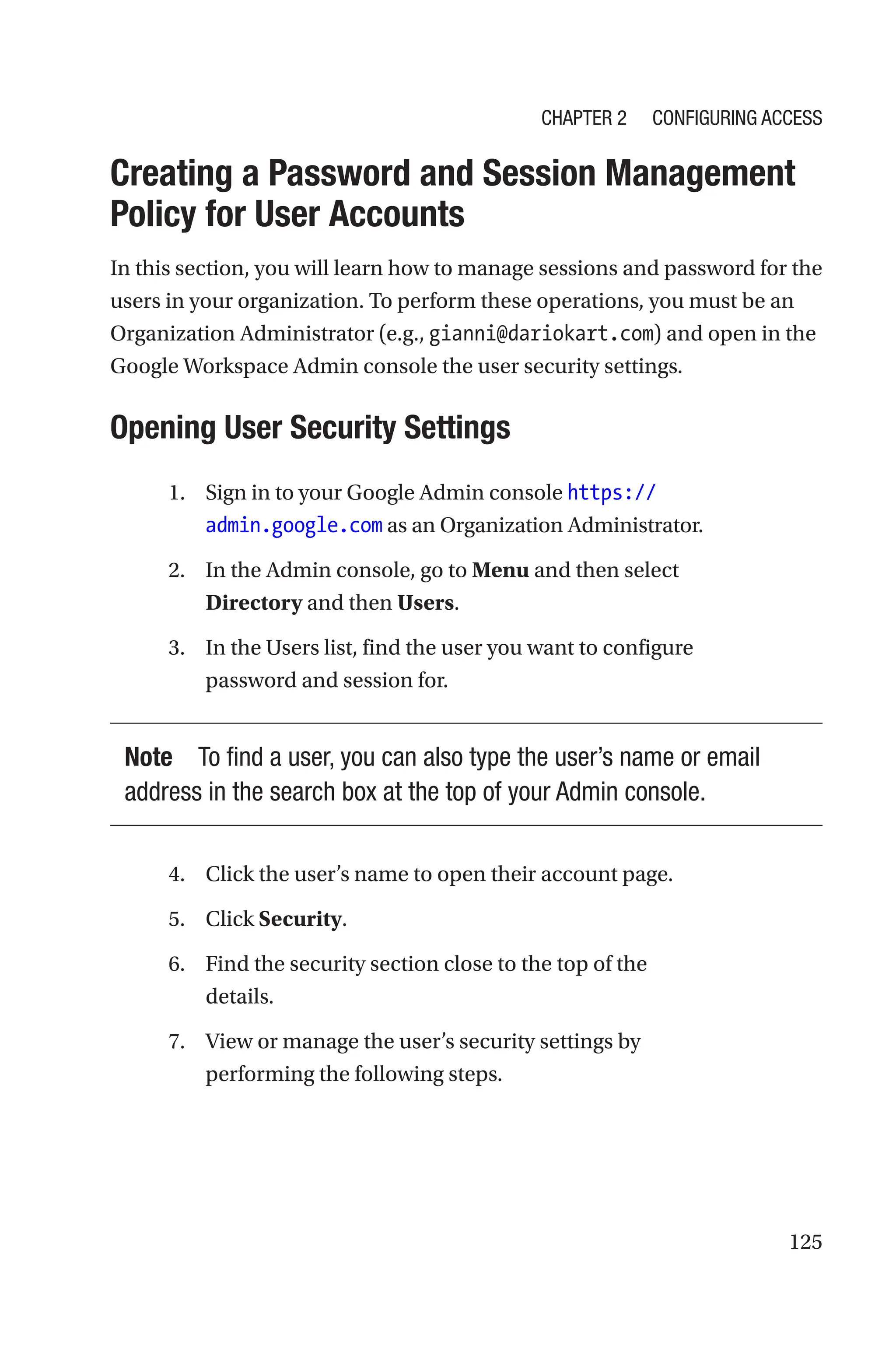 125

Creating a Password and Session Management
Policy for User Accounts
In this section, you will learn how to manage sessions and password for the
users in your organization. To perform these operations, you must be an
Organization Administrator (e.g., gianni@dariokart.com) and open in the
Google Workspace Admin console the user security settings.

Opening User Security Settings
1. Sign in to your Google Admin console https://
admin.google.com as an Organization Administrator.
2. In the Admin console, go to Menu and then select
Directory and then Users.
3. In the Users list, find the user you want to configure
password and session for.
Note To find a user, you can also type the user’s name or email
address in the search box at the top of your Admin console.
4. Click the user’s name to open their account page.
5. Click Security.
6. Find the security section close to the top of the
details.
7. View or manage the user’s security settings by
performing the following steps.
Chapter 2 Configuring Access
 