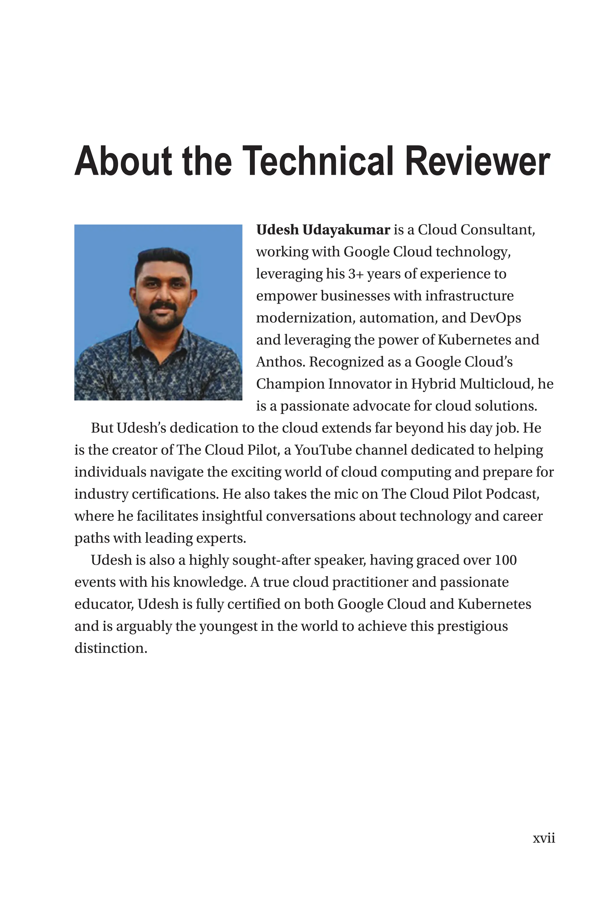 xvii
About the Technical Reviewer
Udesh Udayakumar is a Cloud Consultant,
working with Google Cloud technology,
leveraging his 3+ years of experience to
empower businesses with infrastructure
modernization, automation, and DevOps
and leveraging the power of Kubernetes and
Anthos. Recognized as a Google Cloud’s
Champion Innovator in Hybrid Multicloud, he
is a passionate advocate for cloud solutions.
But Udesh’s dedication to the cloud extends far beyond his day job. He
is the creator of The Cloud Pilot, a YouTube channel dedicated to helping
individuals navigate the exciting world of cloud computing and prepare for
industry certifications. He also takes the mic on The Cloud Pilot Podcast,
where he facilitates insightful conversations about technology and career
paths with leading experts.
Udesh is also a highly sought-after speaker, having graced over 100
events with his knowledge. A true cloud practitioner and passionate
educator, Udesh is fully certified on both Google Cloud and Kubernetes
and is arguably the youngest in the world to achieve this prestigious
distinction.
 