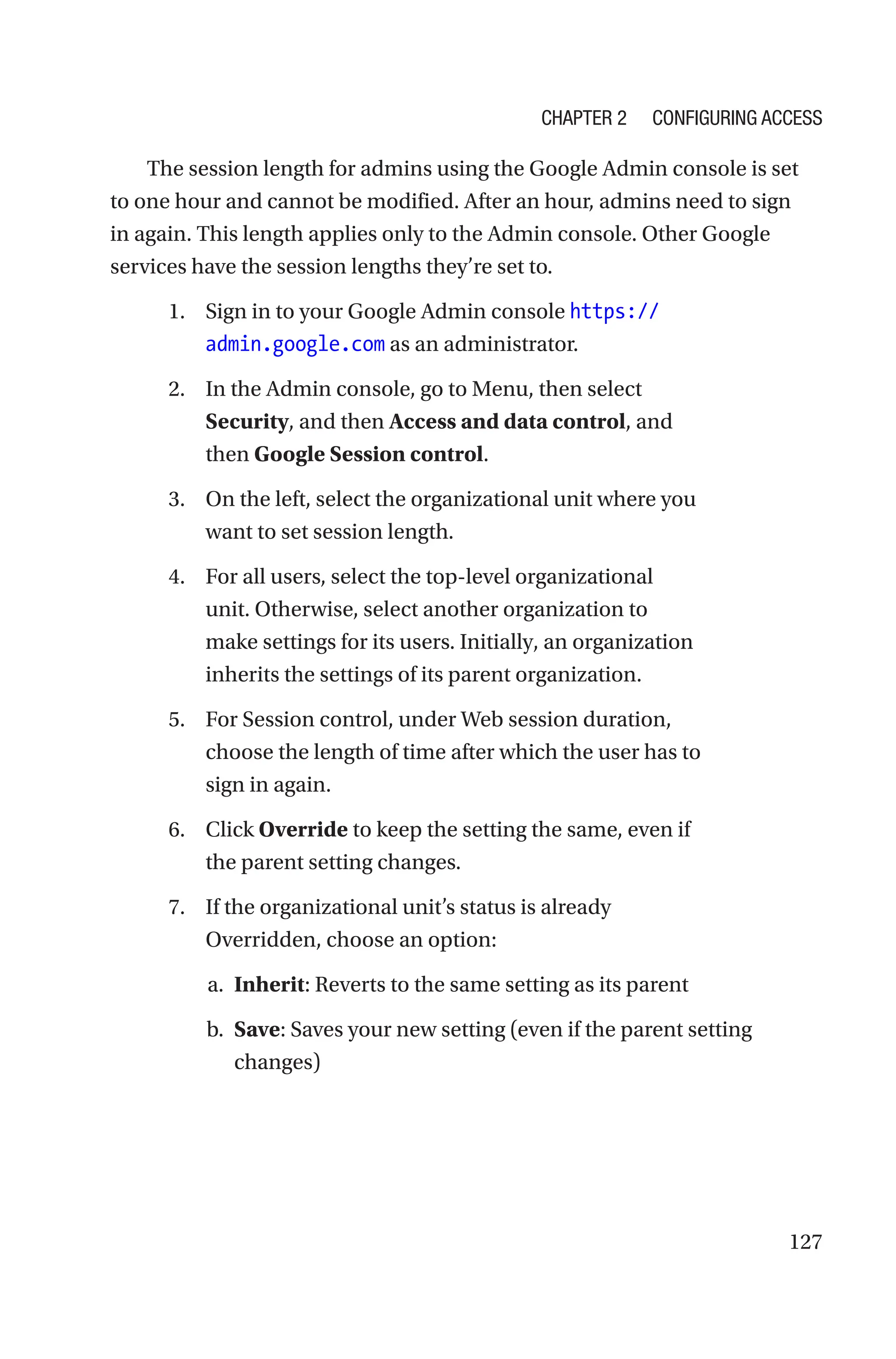 127
The session length for admins using the Google Admin console is set
to one hour and cannot be modified. After an hour, admins need to sign
in again. This length applies only to the Admin console. Other Google
services have the session lengths they’re set to.
1. Sign in to your Google Admin console https://
admin.google.com as an administrator.
2. In the Admin console, go to Menu, then select
Security, and then Access and data control, and
then Google Session control.
3. On the left, select the organizational unit where you
want to set session length.
4. For all users, select the top-level organizational
unit. Otherwise, select another organization to
make settings for its users. Initially, an organization
inherits the settings of its parent organization.
5. For Session control, under Web session duration,
choose the length of time after which the user has to
sign in again.
6. Click Override to keep the setting the same, even if
the parent setting changes.
7. If the organizational unit’s status is already
Overridden, choose an option:
a. Inherit: Reverts to the same setting as its parent
b. Save: Saves your new setting (even if the parent setting
changes)
Chapter 2 Configuring Access
 