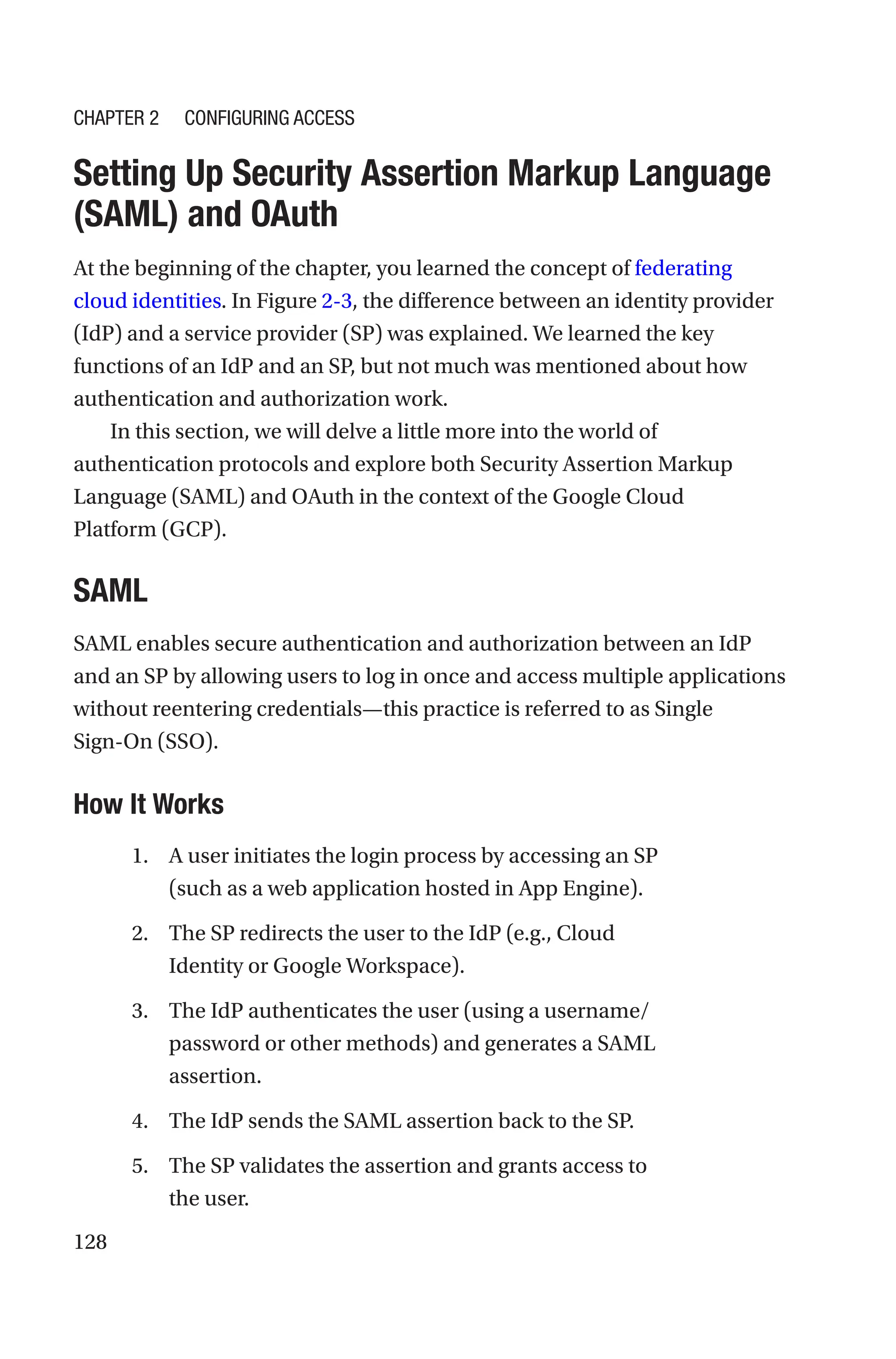 128

Setting Up Security Assertion Markup Language
(SAML) and OAuth
At the beginning of the chapter, you learned the concept of federating
cloud identities. In Figure 2-3, the difference between an identity provider
(IdP) and a service provider (SP) was explained. We learned the key
functions of an IdP and an SP, but not much was mentioned about how
authentication and authorization work.
In this section, we will delve a little more into the world of
authentication protocols and explore both Security Assertion Markup
Language (SAML) and OAuth in the context of the Google Cloud
Platform (GCP).
SAML
SAML enables secure authentication and authorization between an IdP
and an SP by allowing users to log in once and access multiple applications
without reentering credentials—this practice is referred to as Single
Sign-­On (SSO).
How It Works
1. A user initiates the login process by accessing an SP
(such as a web application hosted in App Engine).
2. The SP redirects the user to the IdP (e.g., Cloud
Identity or Google Workspace).
3. The IdP authenticates the user (using a username/
password or other methods) and generates a SAML
assertion.
4. The IdP sends the SAML assertion back to the SP.
5. The SP validates the assertion and grants access to
the user.
Chapter 2 Configuring Access
 