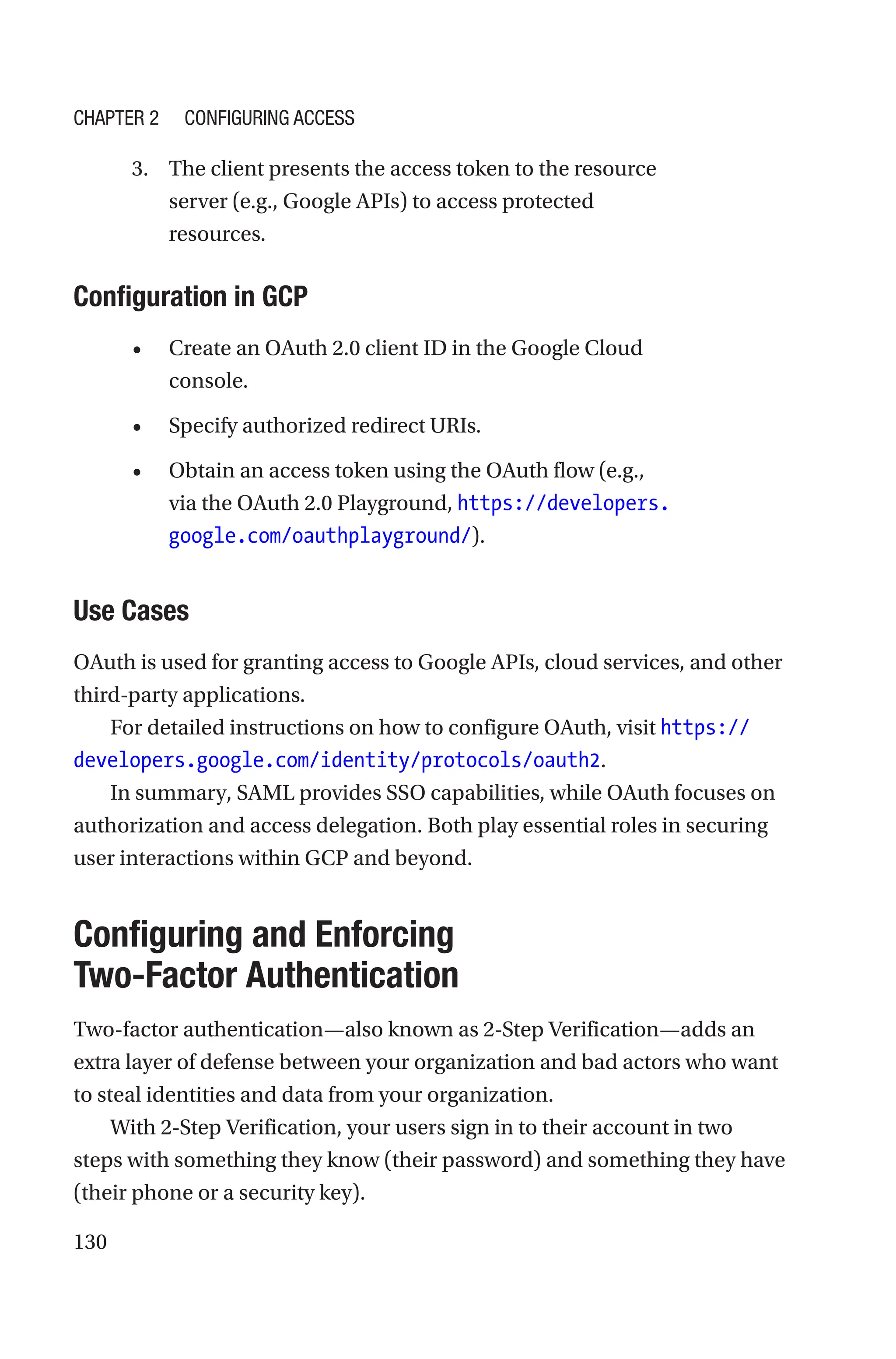 130
3. The client presents the access token to the resource
server (e.g., Google APIs) to access protected
resources.
Configuration in GCP
• Create an OAuth 2.0 client ID in the Google Cloud
console.
• Specify authorized redirect URIs.
• Obtain an access token using the OAuth flow (e.g.,
via the OAuth 2.0 Playground, https://developers.
google.com/oauthplayground/).
Use Cases
OAuth is used for granting access to Google APIs, cloud services, and other
third-party applications.
For detailed instructions on how to configure OAuth, visit https://
developers.google.com/identity/protocols/oauth2.
In summary, SAML provides SSO capabilities, while OAuth focuses on
authorization and access delegation. Both play essential roles in securing
user interactions within GCP and beyond.
Configuring and Enforcing
Two-Factor Authentication
Two-factor authentication—also known as 2-Step Verification—adds an
extra layer of defense between your organization and bad actors who want
to steal identities and data from your organization.
With 2-Step Verification, your users sign in to their account in two
steps with something they know (their password) and something they have
(their phone or a security key).
Chapter 2 Configuring Access
 