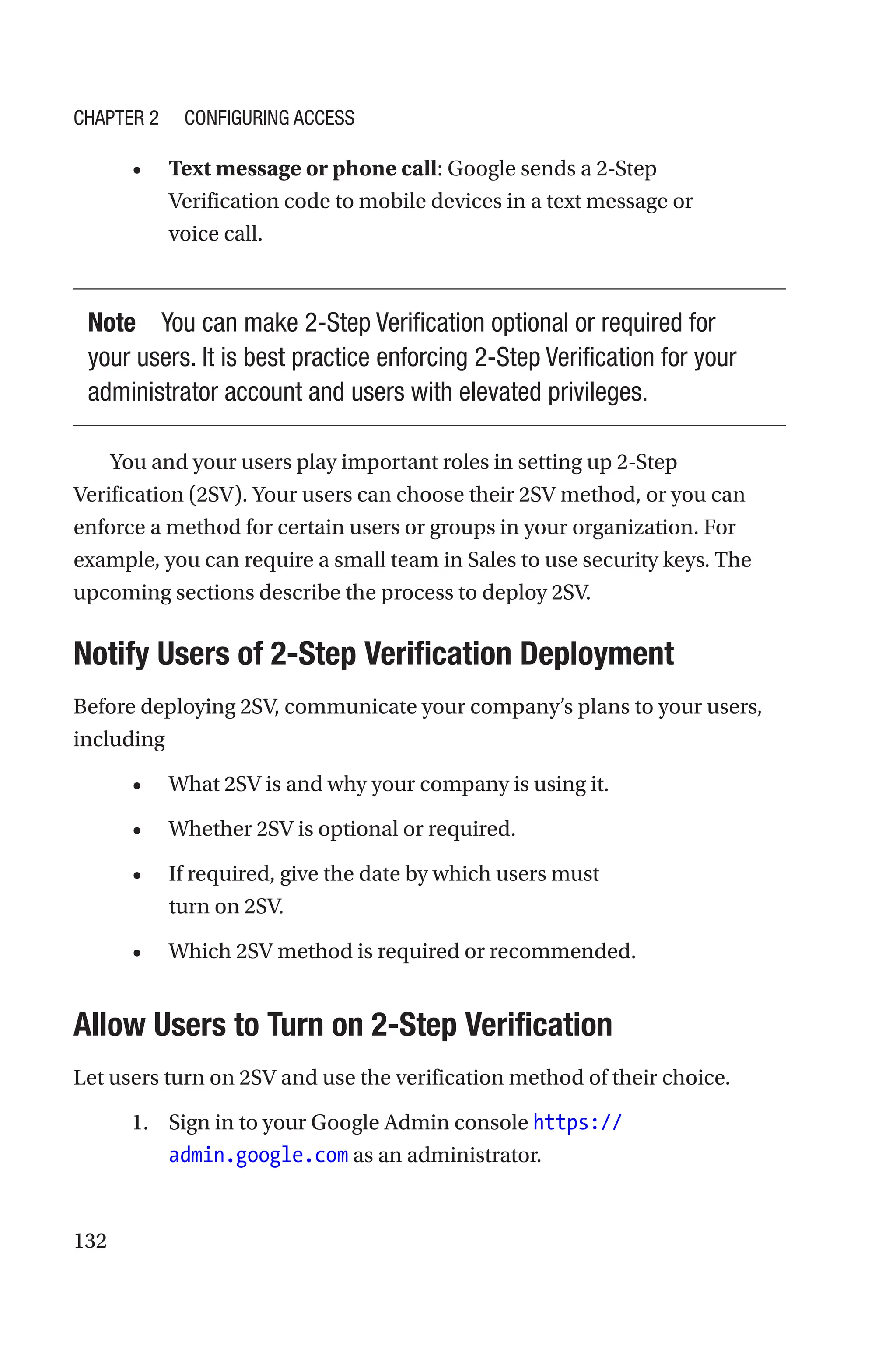 132
• Text message or phone call: Google sends a 2-Step
Verification code to mobile devices in a text message or
voice call.
Note You can make 2-Step Verification optional or required for
your users. It is best practice enforcing 2-Step Verification for your
administrator account and users with elevated privileges.
You and your users play important roles in setting up 2-Step
Verification (2SV). Your users can choose their 2SV method, or you can
enforce a method for certain users or groups in your organization. For
example, you can require a small team in Sales to use security keys. The
upcoming sections describe the process to deploy 2SV.

Notify Users of 2-Step Verification Deployment
Before deploying 2SV, communicate your company’s plans to your users,
including
• What 2SV is and why your company is using it.
• Whether 2SV is optional or required.
• If required, give the date by which users must
turn on 2SV.
• Which 2SV method is required or recommended.

Allow Users to Turn on 2-Step Verification
Let users turn on 2SV and use the verification method of their choice.
1. Sign in to your Google Admin console https://
admin.google.com as an administrator.
Chapter 2 Configuring Access
 