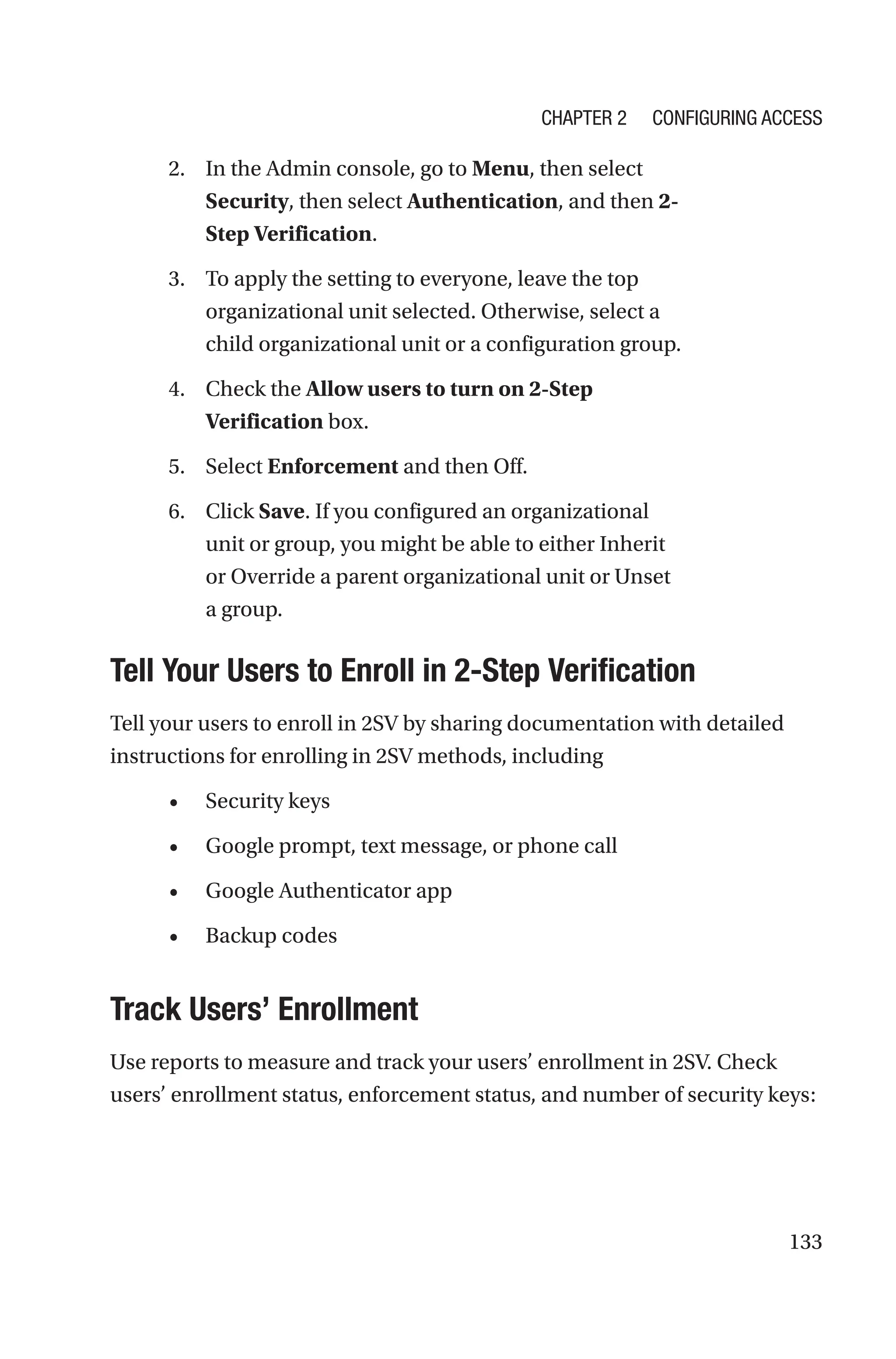 133
2. In the Admin console, go to Menu, then select
Security, then select Authentication, and then 2-
Step Verification.
3. To apply the setting to everyone, leave the top
organizational unit selected. Otherwise, select a
child organizational unit or a configuration group.
4. Check the Allow users to turn on 2-Step
Verification box.
5. Select Enforcement and then Off.
6. Click Save. If you configured an organizational
unit or group, you might be able to either Inherit
or Override a parent organizational unit or Unset
a group.

Tell Your Users to Enroll in 2-Step Verification
Tell your users to enroll in 2SV by sharing documentation with detailed
instructions for enrolling in 2SV methods, including
• Security keys
• Google prompt, text message, or phone call
• Google Authenticator app
• Backup codes

Track Users’ Enrollment
Use reports to measure and track your users’ enrollment in 2SV. Check
users’ enrollment status, enforcement status, and number of security keys:
Chapter 2 Configuring Access
 