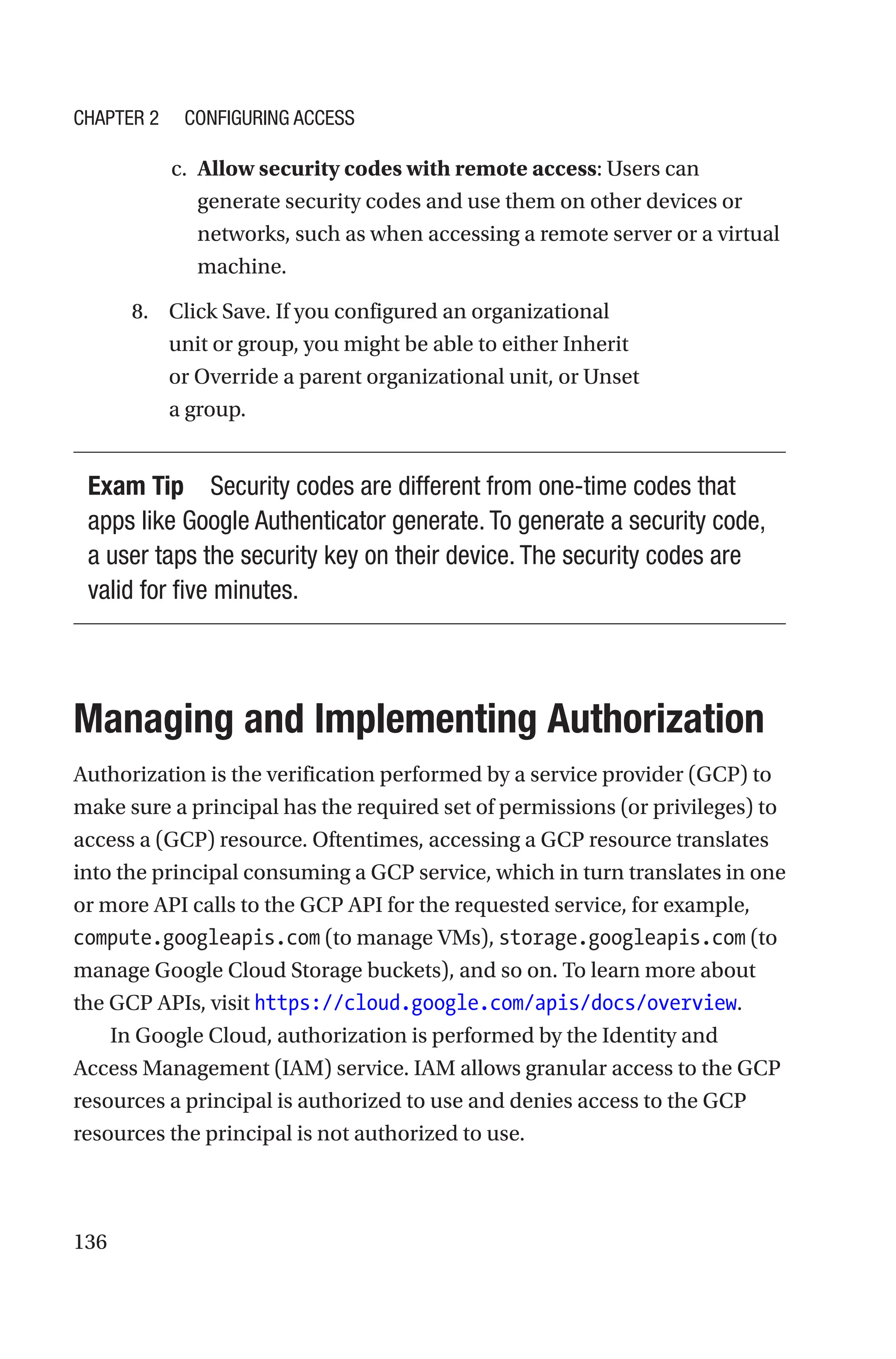 136
c. Allow security codes with remote access: Users can
generate security codes and use them on other devices or
networks, such as when accessing a remote server or a virtual
machine.
8. Click Save. If you configured an organizational
unit or group, you might be able to either Inherit
or Override a parent organizational unit, or Unset
a group.
Exam Tip Security codes are different from one-time codes that
apps like Google Authenticator generate. To generate a security code,
a user taps the security key on their device. The security codes are
valid for five minutes.

Managing and Implementing Authorization
Authorization is the verification performed by a service provider (GCP) to
make sure a principal has the required set of permissions (or privileges) to
access a (GCP) resource. Oftentimes, accessing a GCP resource translates
into the principal consuming a GCP service, which in turn translates in one
or more API calls to the GCP API for the requested service, for example,
compute.googleapis.com (to manage VMs), storage.googleapis.com (to
manage Google Cloud Storage buckets), and so on. To learn more about
the GCP APIs, visit https://cloud.google.com/apis/docs/overview.
In Google Cloud, authorization is performed by the Identity and
Access Management (IAM) service. IAM allows granular access to the GCP
resources a principal is authorized to use and denies access to the GCP
resources the principal is not authorized to use.
Chapter 2 Configuring Access
 