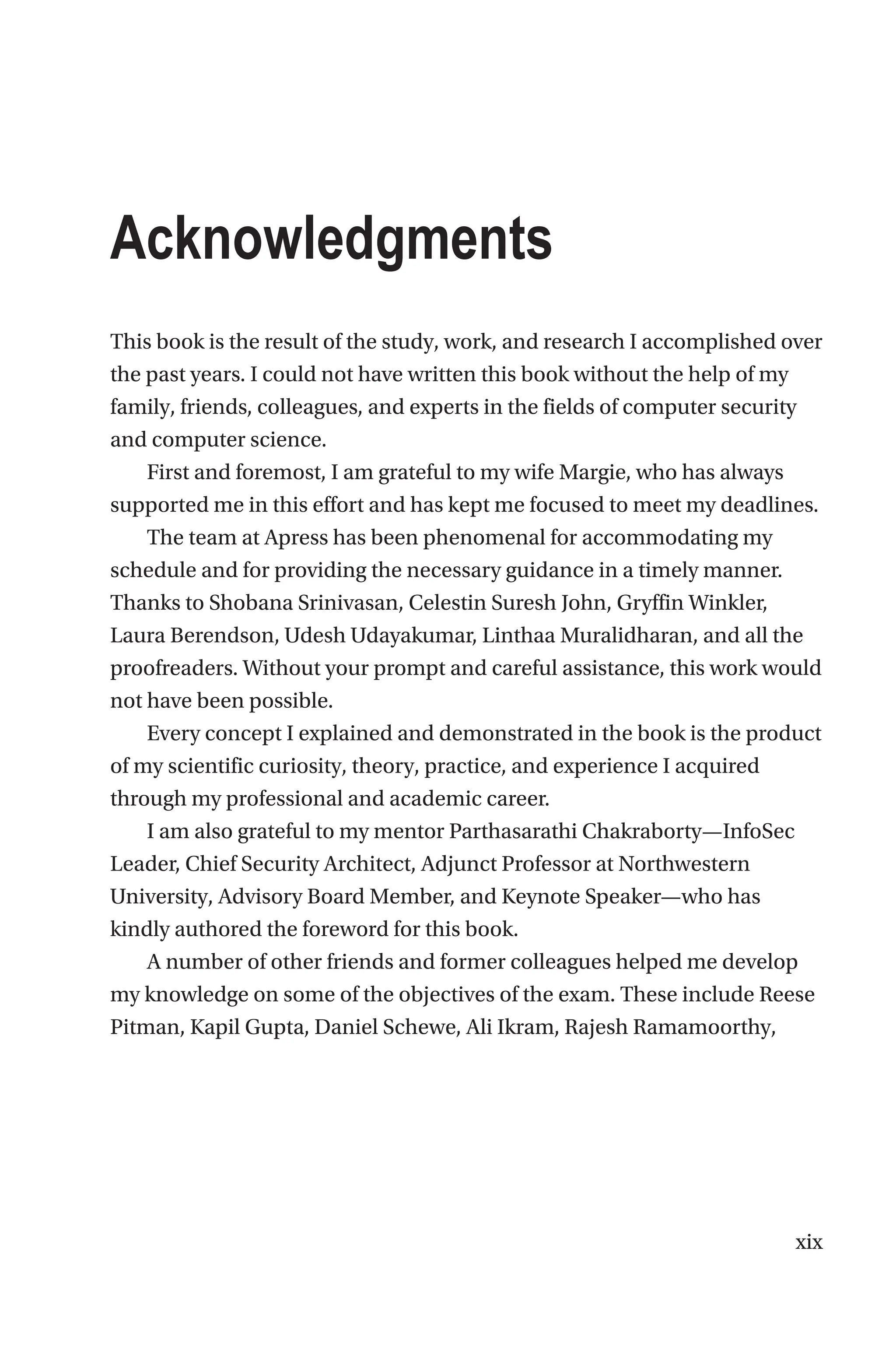 xix
Acknowledgments
This book is the result of the study, work, and research I accomplished over
the past years. I could not have written this book without the help of my
family, friends, colleagues, and experts in the fields of computer security
and computer science.
First and foremost, I am grateful to my wife Margie, who has always
supported me in this effort and has kept me focused to meet my deadlines.
The team at Apress has been phenomenal for accommodating my
schedule and for providing the necessary guidance in a timely manner.
Thanks to Shobana Srinivasan, Celestin Suresh John, Gryffin Winkler,
Laura Berendson, Udesh Udayakumar, Linthaa Muralidharan, and all the
proofreaders. Without your prompt and careful assistance, this work would
not have been possible.
Every concept I explained and demonstrated in the book is the product
of my scientific curiosity, theory, practice, and experience I acquired
through my professional and academic career.
I am also grateful to my mentor Parthasarathi Chakraborty—InfoSec
Leader, Chief Security Architect, Adjunct Professor at Northwestern
University, Advisory Board Member, and Keynote Speaker—who has
kindly authored the foreword for this book.
A number of other friends and former colleagues helped me develop
my knowledge on some of the objectives of the exam. These include Reese
Pitman, Kapil Gupta, Daniel Schewe, Ali Ikram, Rajesh Ramamoorthy,
 