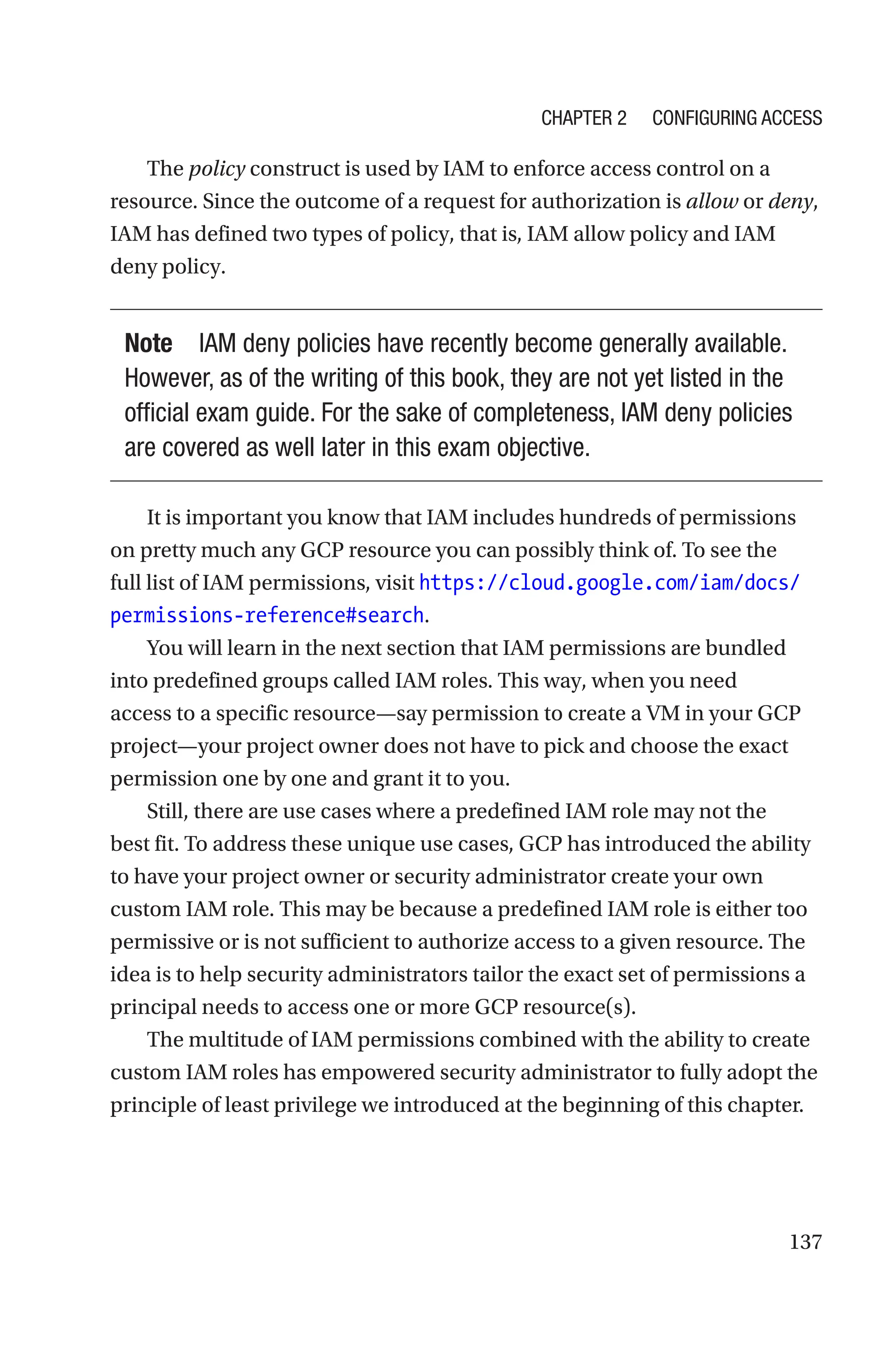 137
The policy construct is used by IAM to enforce access control on a
resource. Since the outcome of a request for authorization is allow or deny,
IAM has defined two types of policy, that is, IAM allow policy and IAM
deny policy.
Note IAM deny policies have recently become generally available.
However, as of the writing of this book, they are not yet listed in the
official exam guide. For the sake of completeness, IAM deny policies
are covered as well later in this exam objective.
It is important you know that IAM includes hundreds of permissions
on pretty much any GCP resource you can possibly think of. To see the
full list of IAM permissions, visit https://cloud.google.com/iam/docs/
permissions-reference#search.
You will learn in the next section that IAM permissions are bundled
into predefined groups called IAM roles. This way, when you need
access to a specific resource—say permission to create a VM in your GCP
project—your project owner does not have to pick and choose the exact
permission one by one and grant it to you.
Still, there are use cases where a predefined IAM role may not the
best fit. To address these unique use cases, GCP has introduced the ability
to have your project owner or security administrator create your own
custom IAM role. This may be because a predefined IAM role is either too
permissive or is not sufficient to authorize access to a given resource. The
idea is to help security administrators tailor the exact set of permissions a
principal needs to access one or more GCP resource(s).
The multitude of IAM permissions combined with the ability to create
custom IAM roles has empowered security administrator to fully adopt the
principle of least privilege we introduced at the beginning of this chapter.
Chapter 2 Configuring Access
 